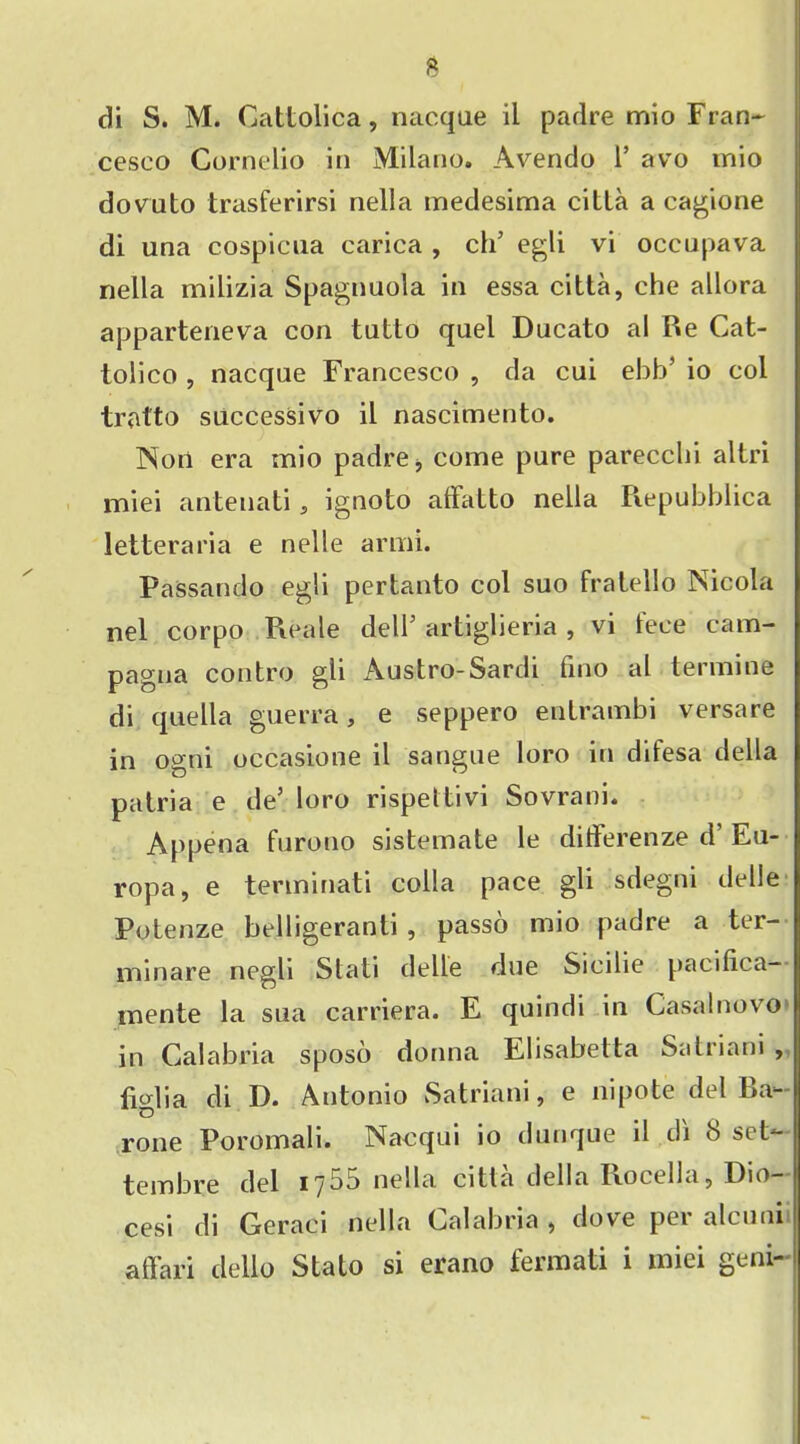 di S. M. Cattolica, nacque ii padre mio Fran- cesco Cornelio in Milano. Avendo 1* avo mio dovuto trasferirsi nella medesima cilia a cagione di una cospicua carica , ch’ egli vi occupava nella milizia Spagnuola in essa citta, che allora apparteneva con tutto quel Ducato al Re Cat- tolico , nacque Francesco , da cui ebb’ io col tratto successivo il nascimento. Non era mio padre, come pure parecclii altri miei antenati, ignoto alfatto nella Repubblica letteraria e nelle armi. Passando egli pertanto col suo fra tell o Nicola nel corpo Reale dell’ artiglieria , vi fece cam- pagna contro gli Austro-Sardi fino al termine di quella guerra, e seppero entrambi versare in ogni occasione il sangue loro in difesa della patria e de5 loro rispettivi Sovrani. Appena furono sistemate le ditFerenze d’ Eu- ropa, e terminati colla pace gli sdegni delle Potenze belligeranti , passo mio padre a ter- minare negli Stati delle due Sicilie pacifica— mente la sua carriera. E quindi in Casalnovo in Calabria sposo donna Elisabelta Satriani , figlia di D. Antonio Satriani, e nipote del Ba- rone Poromali. Nacqui io dunque il di 8 set* tembre del 1755 nella citta della Rocella, Dio- cesi di Geraci nella Calabria , dove per alcuni affari dello Stato si erano fermati i miei geni-