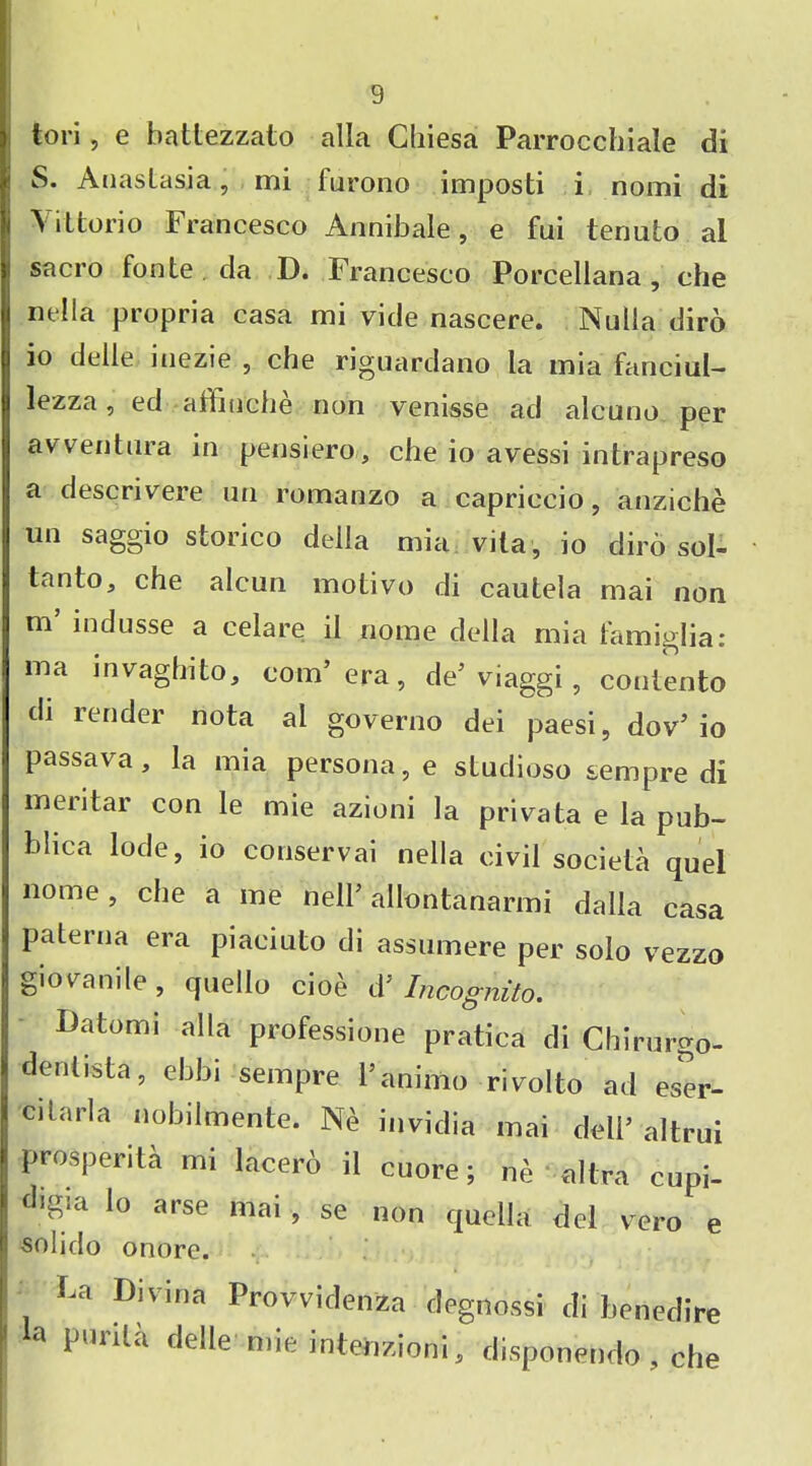 tori, e battezzato alia Cliiesa Parrocchiale di S. Anastasia, mi furono imposti i nomi di Vittorio Francesco Annibale, e fui tenuto al sacro fonte .da D. Francesco Porcellana , che nella propria casa mi vide nascere. Nulla diro io delle iuezie , che riguardano la mia fanciul- lezza, ed affiuche non venisse ad alcuno per avventura in pensiero, che io avessi intrapreso a descnvere mi romanzo a capriccio, anziche un saggio storico della mia vita, io diro sol- tanto, che alcun motivo di cautela mai non m’ indusse a celare il nome della mia femiglia: ma invaghito, com’ era, de’viaggi, contento di lender nota al governo dei paesi, dov’io passava, la mia persona, e studioso sempre di men tar con le mie azioni la privata e la pub- blica lode, io conservai nella civil societa quel nome, che a me nelP allontanarmi dalla casa paterna era piaciuto di assumere per solo vezzo giovanile, quello cio^ d’ Incognito. Batumi alia professione pratica di Chirurgo- dentista, ebbi sempre l’animo rivolto ad eser- citarla nobilmente. Ne invidia mai dell’ altrui prosperita mi lacero il cuore; ne altra cupi- digia lo arse mai, se non quella del vero e solido onore. La Divina Provvidenza dagnossi di benedire la puriU delle mie intenzioni, disponendo , che