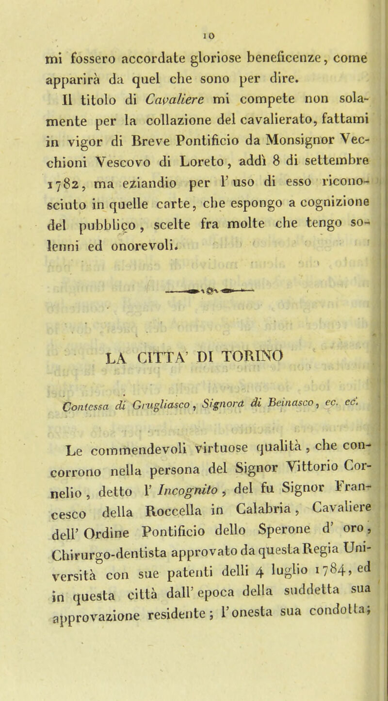 apparira da quel che sono per dire. II titolo di Cavaliere mi compete non sola- mente per la collazione del cavalierato, fattami in vigor di Breve Pontificio da Monsignor Vec- chioni Yescovo di Loreto, addi 8 di settembre 3782, ma eziandio per 1 uso di esso ricono- scinto in quelle carte, che espongo a cognizione del pubblico , scelte fra molte che tengo so- lenni ed onorevoli. y . r ' ■ ■ ' ' * ? * ' * * I | LA CITTA’ DI TORINO Contes set di Grugliasco, Signora di Beinasco, ec. ec. || Le commendevoli virtuose qualita , che con- corrono nella persona del Signor Vittorio Cor- nelio, detto Y Incognito, del fu Signor Fran- cesco della Roccella in Calabria, Cavaliere dell’ Ordine Pontificio dello Sperone d’ oro, Chirurgo-dentista approvato da questa Regia Uni- versita con sue patenti delli 4 lugho 1784, ed ! in questa citta dall’epoca della suddetta sua approvazione residente; l’onesta sua condotta;