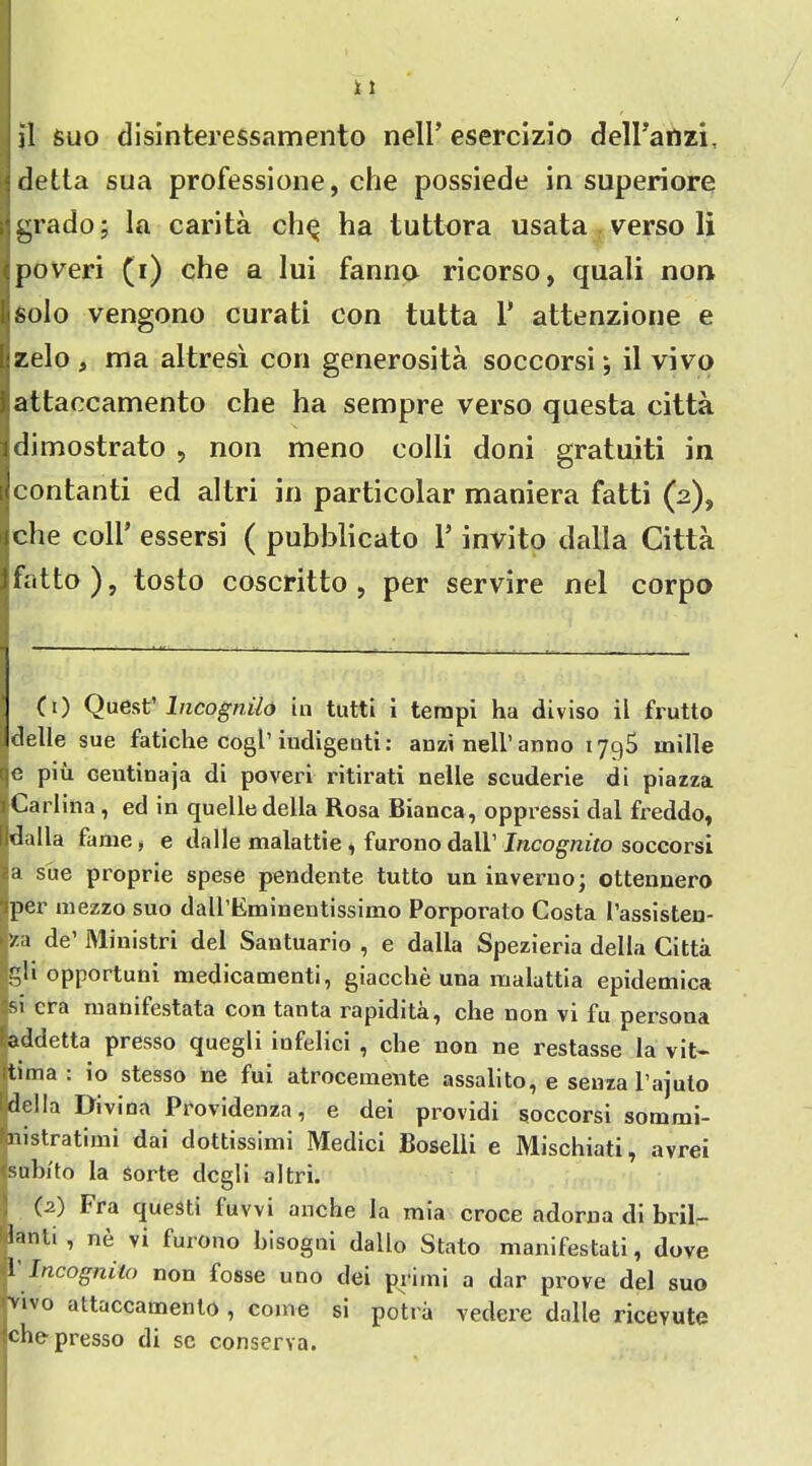 detta sua professione, che possiede in superiore grado; la carita ch$ ha tuttora usata verso li poveri (i) che a lui fanno ricorso, quali non solo vengono curati con tutta 1’ attenzione e zelo , ma altresi con generosita soccorsi; il vivo attaccamento che ha sempre verso questa citta dimostrato , non meno colli doni gratuiti in contanti ed altri in particolar maniera fatti (2), che coll’ essersi ( pubblicato 1’ invito dalla Citta fatto ), tosto coscritto , per servire net corpo 1 (t) Quest’ Incognito in tutti i tempi ha diviso il frutto delle sue fatiche cogl’ iudigenti: anzi nell’ anno 179S mille e piu Gentinaja di poveri ritirati nelle scuderie di piazza Carlina , ed in quelle della Rosa Bianca, oppressi dal freddo, !(ldalla fame , e dalle malattie , furono dall’ Incognito soccorsi a sue proprie spese pendente tutto un inveruo; ottennero per mezzo suo dairEmineutissimo Porporato Costa 1’assisten- ra de’ Ministri del Santuario , e dalla Spezieria della Citta gli opportune! medicamenti, giacche una malattia epidemica si era manifestata con tanta rapidita, che non vi fu persona addetta presso quegli infelici , che non ne restasse la vit- tima : io stesso ne fui atrocemente assalito, e senza l’ajuto della Divina Providenza, e dei providi soccorsi sommi- m strati mi dai dottissimi Medici Boselii e Mischiati, avrei suhi'to la Sorte degli altri. (.2) Fra questi luvvi anche la mia croce adorna di bril— lanli, ne vi furono hisogni dallo Stato manifestati, dove 1 Incognito non fosse uno dei primi a dar prove del suo vivo attaccamento , come si potra veclere dalle riceyute che presso di se conserva.