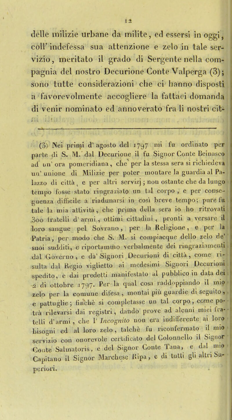 tlelle milizie urbane da milite, ed essersi in oggi, coll’ indefessa sua attenzione e zelo in tale ser- vizio, meritato il grado di Sergente nella com- pagnia del nostro Decurione Conte Valperga (3); sono tutte considerazioni che ci hanno disposti a favorevolmente accogliere la fattaci domanda di venir nominato ed annoverato fra li nostri cit- (3) Nei primi d’agosto del 1797 mi fu ordinato per parte di S. ML dal Decurione il fu Signor Conte Beiuasco ad un’ora pomeridiana, che' per la stessa sera si richiedeva un’ unione di Milizie per poter moutare la guardia al Pa- lazzo di cittci t e per altri servizj j non ostante che da lungo tempo fosse stato ringraziato un tal corpo , e per conse- guenza difficile a riadunarsi in cosi breve tempo; pure fu tale la mia attivita, che prima della sera io ho ritrovati 3oo fratelli d’ armi, ottimi cittadiui , pronti a versare d loro sangue pel Sovrano, per la Religione, e per fa Patria, per modo che S. M. si compiacque dello zelo de’ suoi sudditi, e riportammo verhalmente dei ringraziamenti dal Governo , e da’Signori Decurioui di citta , come w- sulta dal Regio viglietto ai medesimi Signori Decurioui spedito, e dai predetti manifestato al pubblico in data dei 2 di ottobre 1797. Per la qual cosa raddoppiaudo il mio zelo per la comune difesa, montai piu guardie diseguito, e pattuglie \ finche si completasse un tal coi po , come po- ti i rilevarsi dai registri, dando prove ad aicuni miei lia* l telli d’arrni , che 1’ Incognito non era iudifferente ai loto bisogni ed al loro zelo, talche fu riconfermato il mio servizio con onorevole cerlificato del Colonuello il Signor Conte Sahnatoris, e del Signor Conte Tana, e dal mio Capitano il Signor Marchese Ripa, e di tutti gh altn Su- periori.