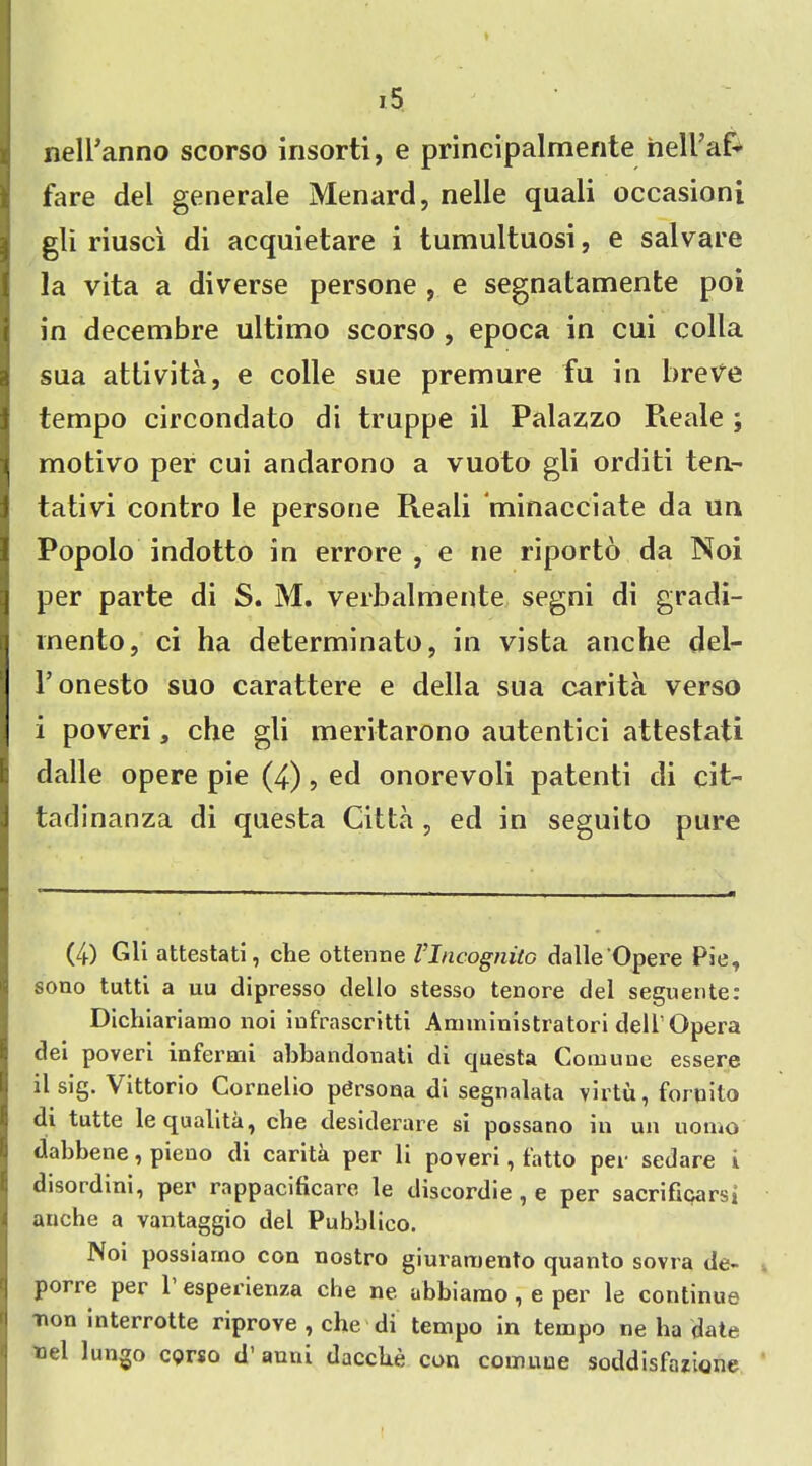 nell'anno scorso insorti, e principalmente heltaf* fare del generale Menard, nelle quali occasioni gli riusci di acquietare i tumultuosi, e salvare la vita a diverse persone , e segnatamente poi in decembre ultimo scorso , epoca in cui colla sua attivita, e colle sue premure fu in breve tempo circondato di truppe il Palazzo Reale ; motivo per cui andarono a vuoto gli orditi ten- tativi contro le persone Reali ‘minacciate da un Popolo indotto in errore , e ne riporto da Noi per parte di S. M. verbalmente segni di gradi- mento, ci ha determinate, in vista anche del- l’onesto suo carattere e della sua carita verso i poveri, che gli meritarono autentici attestati dalle opere pie (4), ed onorevoli patenti di cit- tadinanza di questa Citta , ed in seguito pure (4) Gli attestati, che ottenne VlncognitG dalle Opere Pie, sono tutti a uu dipresso dello stesso tenore del seguente: Dichiariamo noi iufrascritti Amministratori dell' Opera dei poveri infermi abbandonati di questa Comune essere il sig. Vittorio Cornelio persona di segnalata virtu, fornito di tutte lequalita, che desiderare si possano in un uomo dabbene, pieno di carita per li poveri, fatto per sedare i disordini, per rappacificare le discordie , e per sacrificarsj anche a vantaggio del Pubblico. Noi possiamo con nostro giuramento quanto sovra de- porre per 1 esperienza che ne abbiarao, e per le continue -non interrotte riprove , che di tempo in tempo ne ha date nel lungo CQrso d’anni dacche con comune soddisfazione