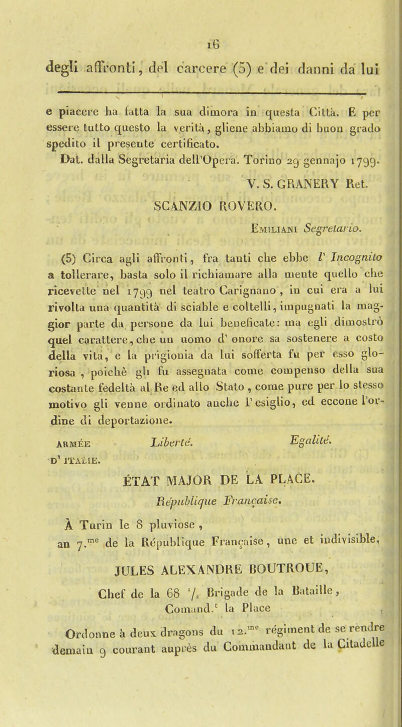degli affVonti, del earcere (5) e dei danni da ltd e piacere ha latta la sua dimora in questa Citta. E per essere tutto questo la verita, gliene ahbiaino di huon grado spedito il preseute certificato. Dat. dalla Segretaria dell’Opera. Torino 29 gennajo 1799. V. S. GRANERY Ret. SCA.NZ10 RQVERO. Emilia.ni Segrelario. (5) Circa agli affronti, fra tauti che ebbe V Incognito a toller are, basta solo il richiauiare alia uiente quello che ricevelte nel 1799 nel teatro Carignauo , in cui era a lui rivolta una quantita di sciable e coltelli, impugnati la mag- gior parte da persone da lui beneficate: ma egli dimostro quel carattere, che un uomo d’ onore sa sostenere a costo della vita, e la prigionia da lui solferta fu per esso glo- riosa , poiche gh fu assegnata come compenso della sua costante fedelta al Re ed alio Stato , come pure per lo stesso motivo gli venue ordinato auche l’esiglio, ed ecconelor- dine di deportazione. A rate E Fiberte. Egalite. d’ ITALIE. ETAT MAJOR DE LA PLACE. TAcpubiique Francaise. A Turin le 8 pluviose , an 7-me de la Repuhlique Francaise, une et indivisible, JULES ALEXANDRE BOUTROUE, Chef de la 68 '/* brigade de Ratable > Comund.c la Place Ordonne k deux dragons du n.rae regiment de se rendre demaiu 9 courant aupres du Commandant de la Citadelle