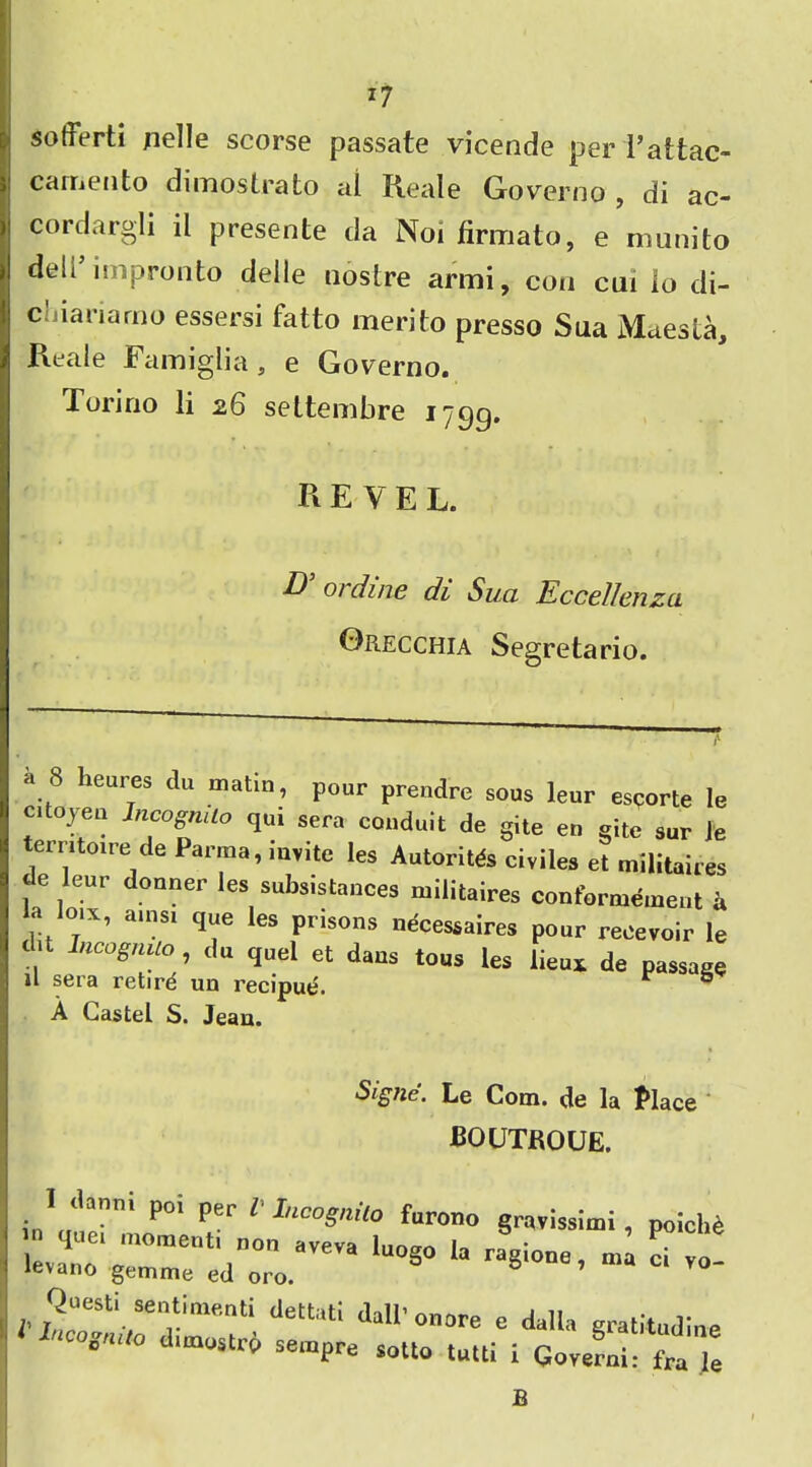 *7 sotferti nelle scorse passate vicende per l’attac- carijento dimostrato cil Reale Governo , di ac- cordargli il presente da Noi firmato, e munito deli impronto delle nostre armi, con cui lo di- Cijianarno essersi fatto merito presso Sua Maesta, Reale Famiglia, e Governo. Torino li 26 seltembre 1799. revel. D 0/ dine di Sua Eccellenzci Orecchia Segretario. a 8 heures du matin, pour prendre sous leur escorte le citoyen JncognUo qui sera conduit de gite en gitc sur Je territoire de Parma, myitc Ies Autoritds ciyiles et militaires de leur douner Ies subsistences militaires conformemeut a ,Va,ns‘ ti“e les Prlsons dcessaires pour recevoir le , Incognito, du quel et dans tous les lieux de passage il sera retird un recipue. & A Caste! S. Jeau. Signe. Le Com. de la Place boutroue. in' 1501 per 1 IncoSit° furono grayissimi, poicl.e iz:\;zreiz0:™luoso “ <*-•«««- Questi sentiment! dettati dall' ouore e dalla gratitudine sempre sotto tuttl i Govern!: f„ Je B