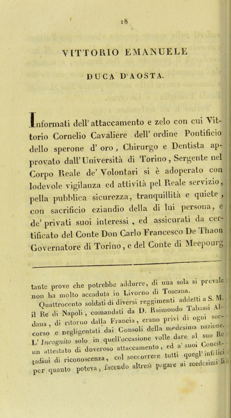 I VITTORIO EMANUELE DUCA D'AOSTA. Informati dell' attaccamento e zelo con cui A it- torio Cornelio Cavaliere dell’ ordine Pontificio dello sperone d’ oro , Chirurgo e Dentista ap- provato dali’Universita di Torino, Sergente nel Corpo Reale de’ Volontari si e adoperato con lodevole vigilanza ed attivita pel Reale servizio, pell a pubblica sicurezza, tranquillita e quiete , con sacrificio eziandio della di Ini persona, e de’ privati suoi interessi , ed assicnrati da cej tificato del Conte Don Carlo Francesco De Thaon Governatore di Torino, e del Conte di Meepourg tante prove che potrebbe addurre, di «aa sola n prevale non ha molto accaduta in Livorno d. Toscana. Quattrocento soldati di diversi reggimenti addetti a b. • il Re di Napoli, comandati da D. Rannou o a >ass dana di ritoruo dalla Francia, erano pnv. di ogm so corso e negligentati’dai Consoli delln TuTfie L’ Incognito solo in quelloccasione to ConCit- »n attestato di doveroso attaccamento, ed a suo. nd»ni di riconoscenza, col soccorrere tutt. queg petquaoto rote™, fccetdo M P»6- - *>