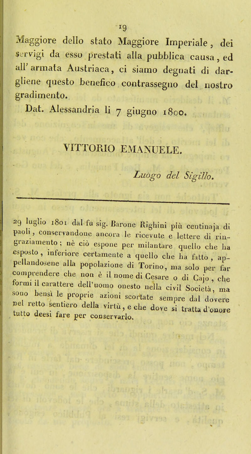 x9 Maggiore dello stato Maggiore Imperiale, dei servigi da esso prestati alia pubblica causa, ed all armata Auslriaca, ci siamo deguati di dar- gliene questo benefico contrassegno del nostro gradimento. Dat. Alessandria li 7 giugno 1800. VITTORIO EMANUELE. Luogo del Slgil/o. 29 uglio 1801 dal fu sig. Barone Righini piii centinaja di paoli , conservandone ancora le ricevute e lettere di riu- graziamento ; ue cio espoue per milantare quello che ha esposto , mferiore certamente a quello die ha fatto , ap- pellandosene alia popolazione di Torino, ma solo per far comprendere die non e il nome di Cesare o di Cajo , die ormi il carattere dell’uonio onesto nella civil Societa, ma sono bensi le proprie azioni scortate sempre dal dovere ,e Iretto sentiero della virtu, e che dove si tratta dWe tutto deesi fare per conservarlo.