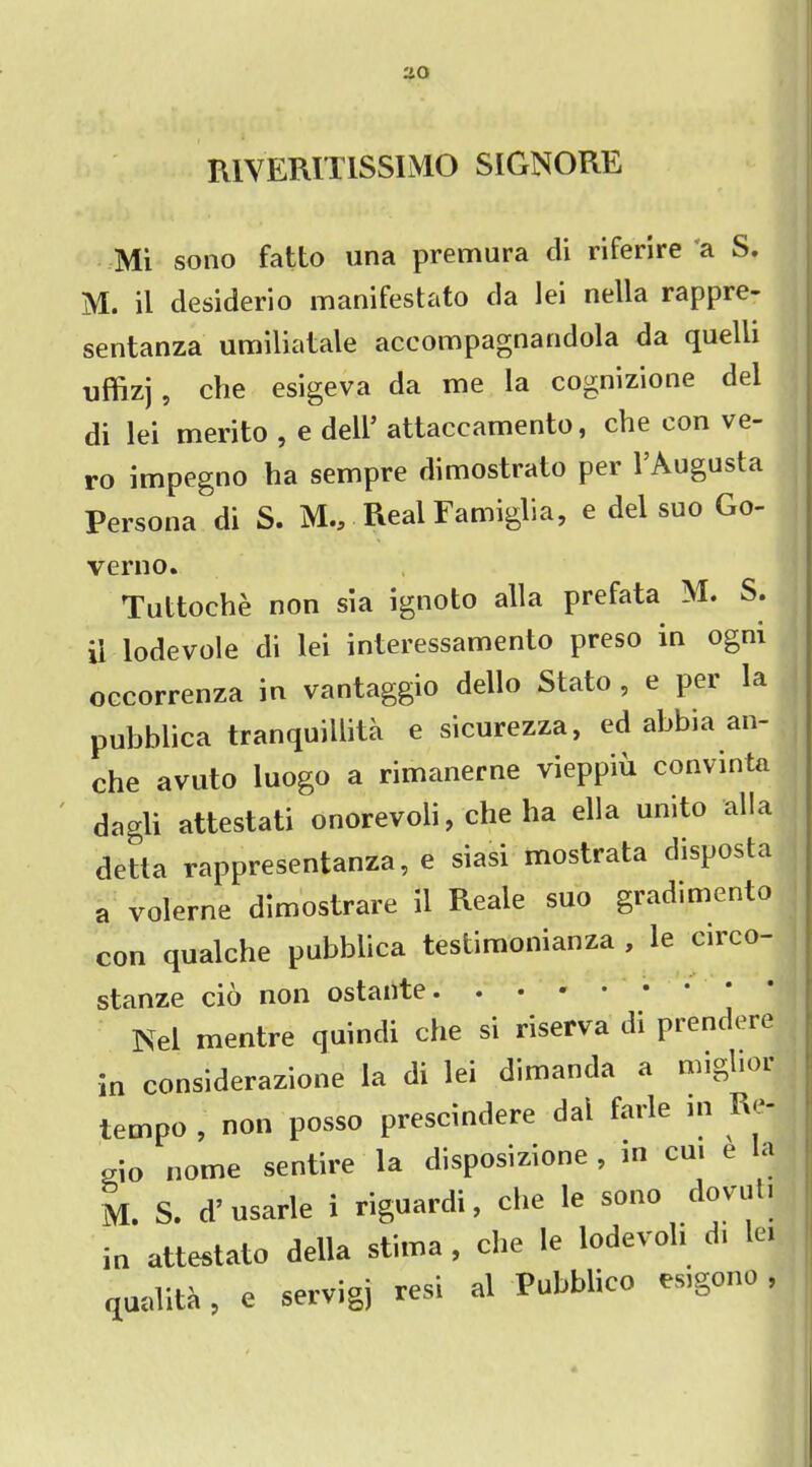 MVERIT1SSIMO SIGNORE Mi sono fatto una premura di riferire a S. M. il desiderio manifestato da lei nella rappre- sentanza umiliatale accompagnandola da quelli uffizj, che esigeva da me la cognizione del di lei merito , e dell5 attaccamento, che con ve- ro impegno ha sempre dimostrato per l5Augusta Persona di S. M.,. Real Famiglia, e del suo Go- verno. Tuttoche non sia ignoto alia prefata M. S. ii lodevole di lei interessamento preso in ogni occorrenza in vantaggio dello Stato , e per la pubblica tranquillita e sicurezza, ed abbia an- che avuto luogo a rimanerne vieppiu convinta dagli attestati onorevoli, che ha ella undo alia detta rappresentanza, e siasi mostrata disposta a volerne dimostrare il Reale suo gradimento con qualche pubblica testimonianza , le circo- stanze cio non ostante • Nel mentre quindi che si riserva di prendere in considerazione la di lei dimanda a miglior tempo , non posso prescindere dai farle m Re- gio nome sentire la disposizione , m cm e la M. S. d’usarle 1 riguardi, che le sono dovuti in attestato della stima , che le lodevoh di lei qaalita, e servigj resi al Pubblico es.gono,