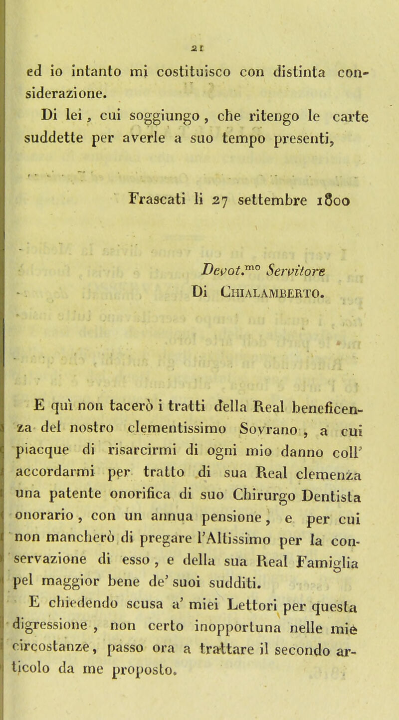 2t ed io intanto mi costituisco con distinta con- » r .1 siderazione. Di lei, cni soggiungo , che ritengo le carte suddette per averle a suo tempo presenti. Frascati li 27 settembre 1800 Devot.™0 Seivilore Di Chialamberto. E qui non tacero i tratti ctella Real beneficen- za del nostro clementissimo Sovrano , a cui piacque di risarcirmi di ogni mio danno colb accordarmi per tratto di sua Pieal clemenza una patente onorifica di suo Chirurgo Dentista onorario , con un annua pensione , e per cui non manchero di pregare bAltissimo per la con- servazione di esso , e della sua R.eal Famiglia pel maggior bene de’suoi sudditi. E chiedendo scusa a’ miei Lettori per questa Idigressione , non certo inOpportuna nelle mie circostanze, passo ora a traltare il secondo ar- 1 tjcolo da me proposlo.