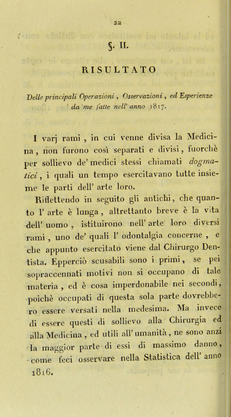 S- «• RISULTATO Belle principali Operazioni, Osservazioni , ed Esperienzc da me falle neW anno 1817. I varj rami , in cui venne divisa la Medici- na , non furono cosi separati e divisi, fuorehe per sollievo de’ medici stessi chiamati dogma- tici, i quali un tempo esercitavano tutte insie- me le parti dell’ arte loro. Riffettendo in seguito gli antichi, che quan- to 1’ arte e lunga , altrettanto breve e la vita dell’ uomo , istituirono nell’ arte loro diversi rami , uno de’ quali 1’ odontalgia concerne , e che appunto esercitato viene dal Chirurgo Den- tista. Eppercio scusabili sono i primi, se pei sopraccennati motivi non si oecupano di tale materia , ed e cosa imperdonabile nei secondi, poiche occupati di questa sola parte dovrebbe- ro essere versali nella medesima. Ma invece di essere questi di sollievo alia Chirurgia ed alia Medicina , ed utili all’ umanita, ne sono anzi la maggior parte di essi di massimo danno, - come feci osservare nella Statistica dell’ anno 1816.