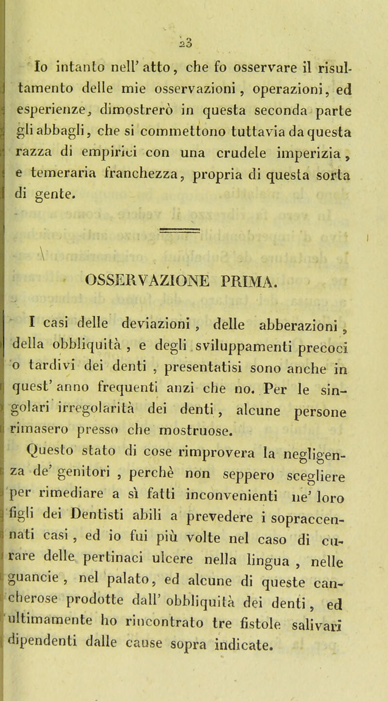 Io intanto nell’atto, che fo osservare il risul- tamento delie mie osservazioni, operazioni, ed esperienze, dimostrero in questa seconda parte gliabbagli, che si commettono tuttavia da questa razza di empirici con una crudele imperizia, e temeraria franchezza, propria di questa sorta di gente. \ OSSERVAZIONE PPJMA. I casi delle deviazioni , delle abberazioni, I della obbliquita , e degli sviluppamenti precoci o tardivi dei denti , presentatisi sono anche in quest’anno frequent! anzi che no. Per le sin- golari irregolarita dei denti, alcune persone : rimasero presso che mostruose. Questo stato di cose rimprovera la negligen- j za cIe’ genitori , perche non seppero scegliere per rimediare a s'l fatti inconvenienti lie’ loro 4 figb dei Oentisti abili a prevedere i sopraccen- ; nati casi , ed io fui piu volte nel caso di cu- i rare delle pertinaci ulcere nella lingua , nelle I guancie , nel palato, ed alcune di queste can- cherose prodotte dall’ obbliquita dei denti, ed ultimamente ho rincontrato tre fistole salivari dipendenti dalle cause sopra indicate.
