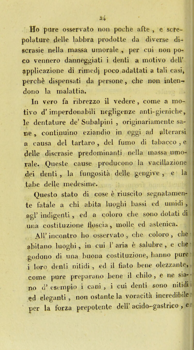 J>4 Ho pure osservato non poehe afte , e scre- polature delle labbra prodolte da diverse di- scrasie nella tnassa umorale , per cui non po- co vennero danneggiati i denti a motivo dell’ applicazione di rimedj poco adattati a tali casi, perche dispensati da persone, che non inten- dono la malattia. In vero fa ribrezzo il vedere , come a mo- tivo d’imperdonabili negligenze anti-gieniche, le denlature de’ Subalpini , originariamente sa- ne , continuino eziandio in oggi ad filterarsi a causa del tartaro , del fumo di tabacco , e delle discrasie predominanti nella massa umo- rale. Queste cause producono la vacillazione dei denti , la fungosita delle gengive , e la tabe delle medesime. Questo stato di cose e riuscito segnatamen- te fatale a chi abita luoghi bassi ed umidi , agl’ indigenti , ed a coloro che sono dotati di una costituzione floscia s molle ed astenica. All’ incontro ho osservato , che coloro , che abitano luoghi , in cui 1’ aria e salubre , e che godono di una buona costituzione, hanno pure i loro denti nilidi , ed il fiato bene olezzante, come pure preparano bene il chilo , e ne sia- no d3 esempio i cani , i cui denti sono nit idi ed eleganti , non ostante la voracita incredibile per la forza prepotente dell’ acido-gastrico , e