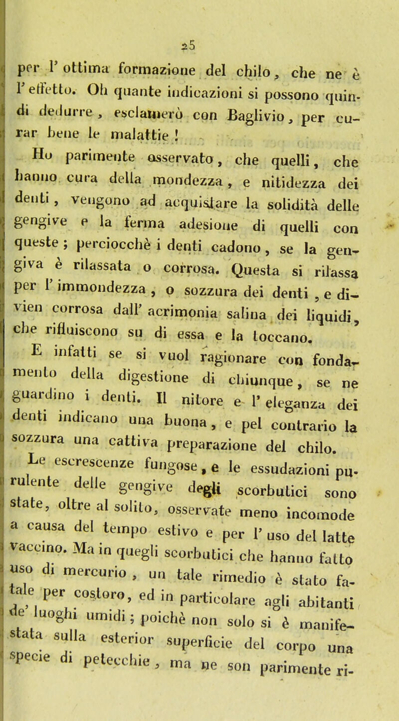 per r ottima formazione del chilo, che ne e 1 eth'tto. Oh quante iudicazioni si possono quin* di deilui re , esclamero con Baglivio 3 per cu— rar bene le malattie ! Ho parimente osservato, che quelli, che hanno cura della mondezza, e nitidezza dei denti , veugono ad acquislare la solidita delle gengive e la ferma adesione di quelli con queste ; perciocche i denti cadono, se la gen- gjva e rilassata o corrosa. Questa si rilassa per 1 immondezza , o sozzura dei denti , e di- vien corrosa dall’acrimonia salina dei liquidi, che rifluiscono su di essa e la loccano. E infatti se si vuol ragionare con fonda- menlo della digestione di chiunque, se ne guardino i denti. II nitore e 1’ eleganza dei denti indicano una buona, e pel contrario la sozzura una cattiva preparazione del chilo. Le escrescenze fungose, e le essudazioni pU. rulente delle gengive degU scorbutici sono sate, oltre al solito, osserv^ate meno incomode a causa del tempo estivo e per P uso del latte vaccino. Main quegli scorbutici.che hanno fatto uso Cl mercurio , un tale rimeclio e stato fa- tale per cos.loro, ed in particolare agli abitanti, e luoghi umid,; poich£ non solo si £ manife- stata sulla esterior superficie del corpo una specie i peteccbie , ma ne son parimente ri-