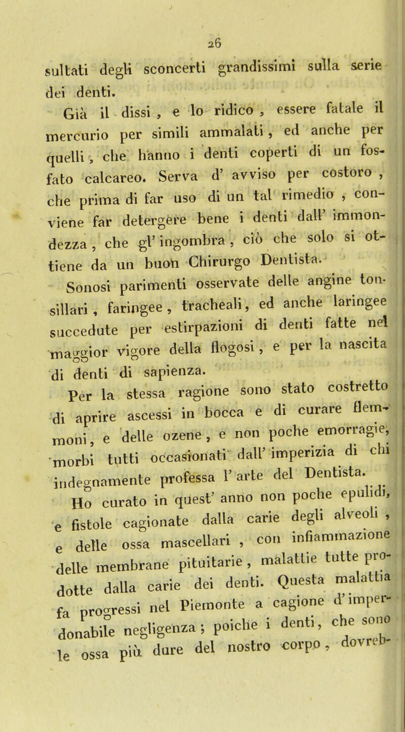 a6 sultati degli sconcerti grandissimi sulla serie dei denti. Gia il dissi , e lo ridico , essere fatale il mercurio per simili ammalati , ed anchc per quelli, che h'anno i denti coperti di un fos- fato calcareo. Serva d’ avviso per costoro , che prima di far uso di un tal rimedio , con- vene far detergere bene i denti datt’ immon- dezza , che gl5 ingombra , cio che solo si ot- tiene da un buoU Chirurgo Dentist*-.^ Sonosi parimenti osservate delle angine ton- sillari, faringee, tracheali, ed anche laringee succedute per estirpazioni di denti fatte nd maggior vigore della flogosi, e per la nascita di denti di sapienza. Per la stessa ragione sono stato costretto di aprire ascessi in bocca e di curare flem- moni, e delle ozene , e non poche emorragie, morbi tutti occasionati dall’ impenzia di chi indegnamente professa 1’arte del Dentista. Ho curato in quest5 anno non poche epulidi, e fistole cagionate dalla carie degli alveoli , e delle ossa mascellari , con infiammazione delle membrane pituitarie , malattie tutte pro- dotte dalla carie dei denti. Questa malall.a fa pro-ressi net Piemonte a cagione d imper- donabUe negligenza; poiche i denti, che sono le ossa Pm dure del nostro corpo, dovrcb