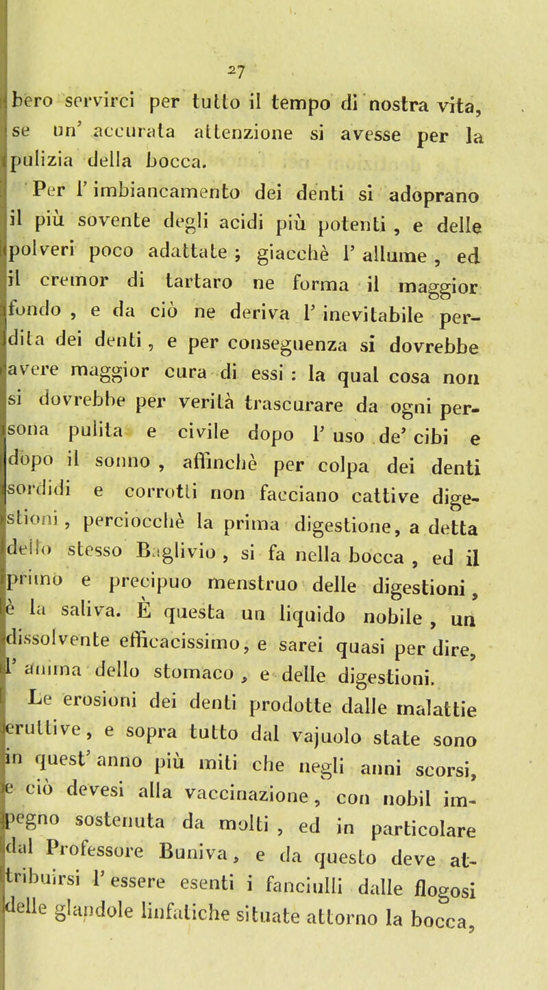 I hero scrvirci per tutto il tempo di nostra vita, se un5 aceurata attenzione si avesse per la pulizia della bocca. Per 1 imbiancamento dei denti si adoprano il pia sovente degli acidi pm potenti , e delle polveri poco adattate ; giacche V allume , ed il cremor di tartaro ne forma il maggior fondo , e da cio ne deriva l5 inevitabile per- dila dei denti, e per conseguenza si dovrebbe avere maggior cura di essi : la qual cosa non si doviebbe per verila trascurare da ogni per- sona pulita e civile dopo V uso de’ cibi e dopo il sonno , aflinche per colpa dei denti sordidi e corrotli non faeciano cattive dige- stioni, perciocche la prima digestione, a delta deilo stesso Baglivio , si fa nella bocca , ed il primo e precipuo menstruo delle digestioni, e SJdiva* E qnesta un liquido nobile , un dissolvente efficacissimo, e sarei quasi per dire, I’ annna dello stomaco , e delle digestioni, Le erosioni dei denti prodotte dalle malattie erultive, e sopra tutto dal vajuolo state sono in quest5 anno piu miti che negli anni scorsi, e cio devesi alia vaccinazione, con nobil im- pegno sostenuta da molti , ed in particolare dal Professore Buniva, e da questo deve at- itnbuirsi 1’ essere esenti i fanciulli dalle flogosi delle gl an dole linfatiche situate attorno la bocca,