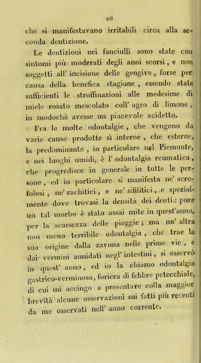 che si manifestavano irritabili circa alia se** eonda dentizione. Le dentizioni nei fanciulli sono state con sintomi piu moderati degli anni scorsi, e non soggetti all’ incisione delle gengive , forse per causa della benefica stagione , essendo state sufficient! le stroffinazioni alle medesime di miele rosalo mescolato coll’ agro di limone, in inodoche avesse un piacevole acidetto. Fra le molte odontalgie , che vengono da varie cause prodotte si interne , che esteine, la preclominante , in parlicolare nei Piemonte, e nei luoghi umidi, e 1’odontalgia reumatica, che progredisce in generate in tutte le per- sone, ed in particolare si manifesta ne’scro- folosi , ne’ rachitici, e ne sifilitici, e spezial- inente dove trovasi la densita dei denti.: pure un tal morbo e stato assai mite in quest’anno, per la scarsezza delle pioggie ; ma un’ altra non meno terribile odontalgia , che trae la sua origine dalla zavona nelle prime, vie, e dab vermini annidati negl’ intestini, si osservo in quest’ anno, ed io la ohiamo odontalgia crastrico-verminosa, foriera di febbre petecchiale, di cui mi accingo a presentare colla maggior brevita alcune osservazioni sui fatti piu recenti da me osservati nell’ anno corrente.