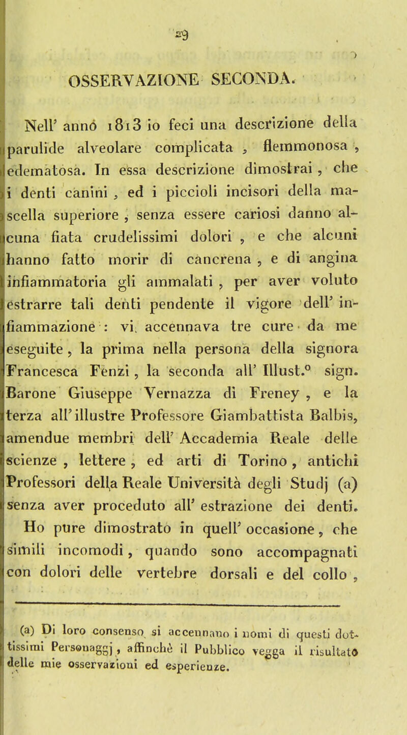OSSERVAZIONE SECONDA. Nell’ anno 1813 io feci una descrizione della Iparulide alveolare complicata 5 flemmonosa , edematosa. In essa descrizione dimostrai , che i denti canini , ed i piccioli incisori della ma- scella superiore ^ senza essere cariosi danno al- cana data crudelissimi dolori , e che alcani hanno fatto morir di cancrena , e di angina infiammatoria gli ammalati , per aver voluto estrarre tali denti pendente il vigore dell’ in- fiammazione : vi. accennava tre cure da me eseguite, la prima nella persona della signora Francesca Fenzi , la seconda all’ Illust.0 sign. Barone Giuseppe Yernazza di Freney , e la terza albillustre Professore Giambattista Balbis, amendue membri dell7 Accademia Pteale delle scienze , lettere ? ed arti di Torino, antichi Professori dell,a Pieale Universita degli Studj (a) senza aver proceduto all* estrazione dei denti. Ho pure dimostrato in quell7 occasione, che siinili incomodi , quando sono accompagnati con dolori delle vertebre dorsali e del collo ? (a) Di loro consenso si acceunano i uoini di questi dot- tissimi Personaggj , affinche il Pubblico vegga il risultatO delle mie osservazioui ed esperienze.