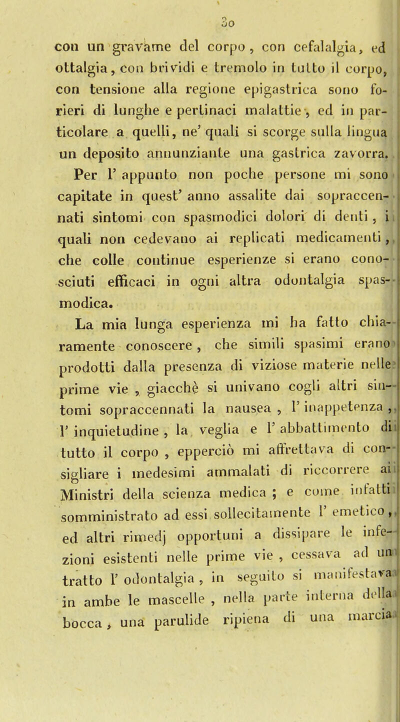 con un gravame del corpo , cori cefalalgia, ed ottalgia, con brividi e tremolo in lotto il corpo, con tensione alia regione epigastrica sono fo- rieri di lunghe e pertinaci malattie ■, ed in par- ticolare a quelli, ne5 qaali si scorge sulla lingua un deposito annunziante una gaslrica zavorra. Per 1’ appunto non poche persone mi sono capitate in quest5 anno assalite dai sopraccen- nati sintomi con spasinodici dolori di denti , i quali non cedevano ai replicati medicamenti, che colie continue esperienze si erano cono- sciuti efficaci in ogni altra odontalgia spas- -J modica. La mia lunga esperienza ini ha fatto chia- ramente conoscere , che simili spasimi erano prodotti dalla presenza di viziose materie nelle prime vie , giacche si univano cogli altri sin- tomi sopraccennati la nausea , 1 inappetenza , V inquietudine , la, veglia e l5 abbattimento di tutto il corpo , eppercio mi aftrettava di con- sigliare i medesimi ammalati di ricconeie aiit Ministri della scienza medica ; e come intatti somministrato ad essi sollecitainente 1 emetico , ed altri rimedj opportuni a dissipare le infe- zioni esistcnti nelle prime vie, cessava ad un tratto 1’ odontalgia , in seguito si manifestava in ambe le mascelle , nella parte interna della bocca, una parulide ripiena di una marcia
