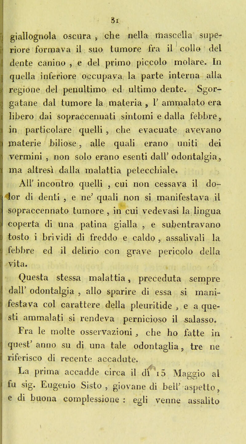 giallognola oscura , che nella mascella supe- riore formava il suo tumore fra il colle del dente canino , e del primo piccolo molare. In quella inferiore occupava la parte interna alia Iregione del penultimo ed ultimo dente. Sgor- gatane dal tumore la materia , Y ammalato era libero dai sopraccennati sintomi e dalla febbre, in particolare quelli , che evacuate avevano materie biliose, alle quali erano uniti dei vermini , non solo erano esenti dall’ odontalgia, ma altresi dalla malattia petecchiale. All’ incontro quelli , cui non cessava il do- ^lor di denti , e ne' quali non si manifestava il sopraccennato tumore , in cui vedevasi la lingua coperta di una patina gialla , e subentravano tosto i brividi di freddo e caldo , assalivali la febbre ed il delirio con grave pericolo della vita. Questa stessa malattia, preceduta sempre dall’ odontalgia , alio sparire di essa si mani- festava col carattere della pleuritide , e a que- sti ammalati si rendeva pernicioso il salasso. Fra le molte osservazioni , che ho fatte in quest’anno su di una tale odontaglia, tre ne riferisco di recente accadute. La prima accadde circa il di i5 Maggio al fu sig. Eugenio Sisto , giovane di bell’ aspetto, e di buona complessione : egli venne assalito