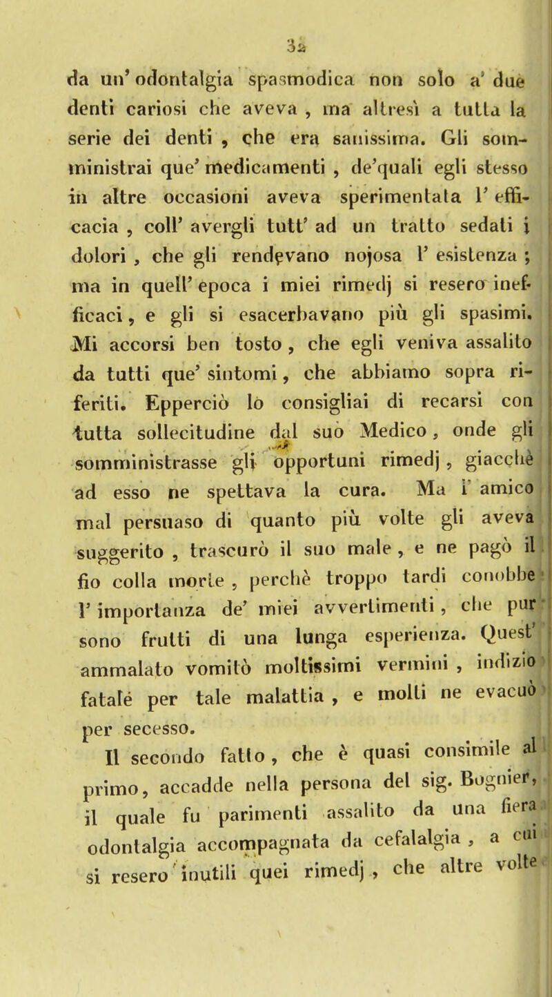 da un’ odontalgia spasmodica non solo a’ due denti cariosi che aveva , ma altresi a tutta la serie dei denti , che era sauissima. Gli som- ininistrai que’medicamenti , de’quali egli stesso in altre oecasioni aveva sperimentata 1’ effi- cacia , coll’ avergli tutt’ ad un tratto sedati i dolori , che gli rendpvano nojosa 1* esistenza ; ma in quell’ epoca i miei rimedj si resero inef- ficaci, e gli si esacerhavano piu gli spasimi. Mi accorsi ben tosto , che egli veniva assalito da tutti que’ sintomi, che abbiamo sopra ri- feriti. Eppercio Io consigliai di recarsi con tutta sollecitudine dal suo Medico, onde gli somrninistrasse gli opportuni rimedj , giacche ad esso ne spettava la cura. Ma i amico mal persuaso di quanto piu volte gli aveva suggerito , trascuro il suo male , e ne pago il fio colla inorle , perche troppo tardi conobtie 1’importanza de’ miei avverlimenti , che pur sono frulti di una lunga esperienza. Quest’ ammalato vomito moltissimi vermini , indizio fatale per tale malattia , e molli ne evacuo per secesso. Il secondo fatio, che e quasi consimile al primo, accadde nella persona del sig. Bogmer, il quale fu parimenti assalito da una odontalgia accompaguata da cefalalgia , a cu si resero' inutili quei rimedj, che altre volte