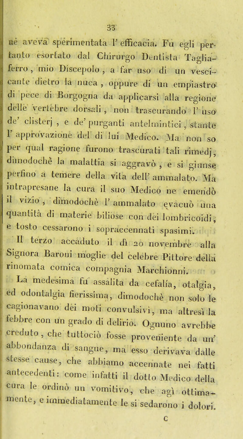 ae aveva sperimentata I5 efficacia. Fa egli per- tan to esortaLo dal Chirurgo Dentista Taglia- ferro , mio Discepolo , a far uso di un vesci- Icaiue dietro !a nuca , oppure di un empiastro di pece di Borgogna da applicarsi alia regione ), delle veriebre dorsali , non trascurando 1’ uso i de clisterj , e de purganti antelmintic-i , stante F approvazione del di lui Medico. Ma non so t Per qual ragione furono trascurati tali rimedj, i dunodoche la malattia si aggravo , e si girinse f Perfino a temere cJeHa vita dell- ammalato. Ma intrapresane la cura il suo Medico ne emerido d vizio 5 dimodoche T ammalato evacuo ana quantata di materie biliose con dei lombricoidi, e toslo cessarono i sopraccennati spasimi. II terzo accaduto il di 20 novembre alia Signora Baroni moglie del celebre Pittore della rinomata comica compagnia Marchionni. La medesima fu assalita da cefaba, otalgia, ed odontalgia fienssima, dimodoche non solo le cagionavano dei moti convulsivi, ma altresi la febbre con un grado di delirio. Ognuno avrebbe creduto, che tuttocio fosse proveniente da urP abbondanza di sangue, ma esso derivava dalle stesse cause, che abbiamo accennate nei fatti ■antecedenti: come infatti il dotto Medico della cura le ordind un vomifcivo, che agi ottima- mente, e immediatamente le si sedarono i dolori c