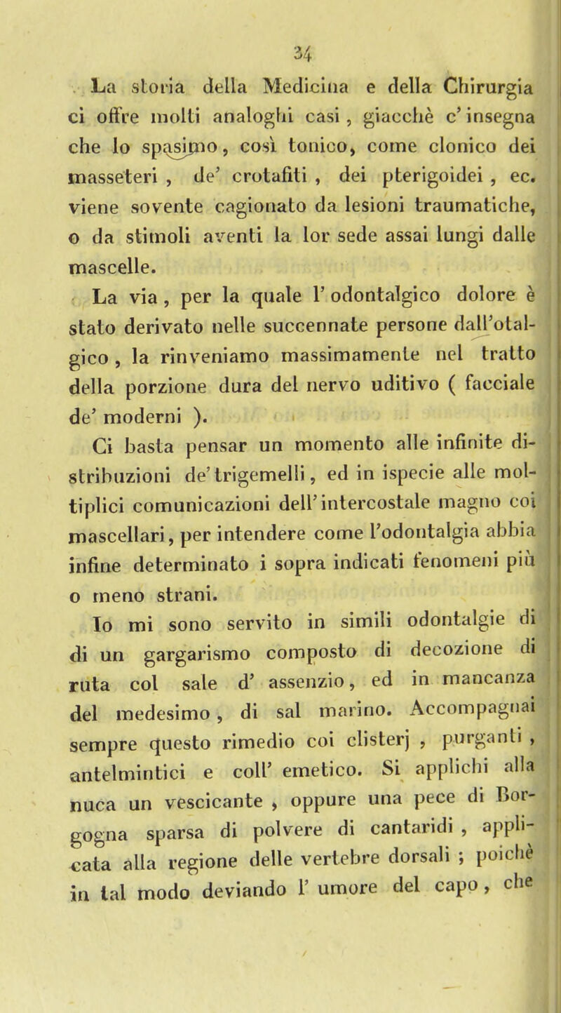 La sloria della Medicina e della Chirurgia ci offre molti analogfii casi , giacche c’ insegna che lo spasipao, cosi tonico, come clonico dei masseteri , de’ crotafiti , dei pterigoidei , ec. viene sovente cagionato da lesioni traumatiche, o da stimoli aventi la lor sede assai lungi dalle mascelle. La via , per la quale 1’ odontalgico dolore e staio derivato nelle succennate persone dall’otal- gico , la rinveniamo massimamenle nel traito della porzione dura del nervo uditivo ( facciale de’ moderni ). Ci basta pensar un momento alle infinite di- stribuzioni de’trigemelli, ed in ispecie alle mol- tiplici comunicazioni dell’intercostale magno coi mascellari, per intendere come l’odontalgia abbia infirie determinato i sopra indicati fenomem piu o me no strani. lo mi sono servito in simili odontalgie cli di un gargarismo composto di decozione di ruta col sale d’ assenzio, ed in mancanza del medesimo, di sal marino. Accompagnai sempre questo rimedio coi clisterj , purganti , antelmintici e coll’ emetico. Si applichi alia nuca un vescicante , oppure una pece di Bor- gogna sparsa di polvere di cantaridi , appli- Cata alia regione delle vertebre dorsali ; poiche in lal modo deviando 1 umore del capo , che