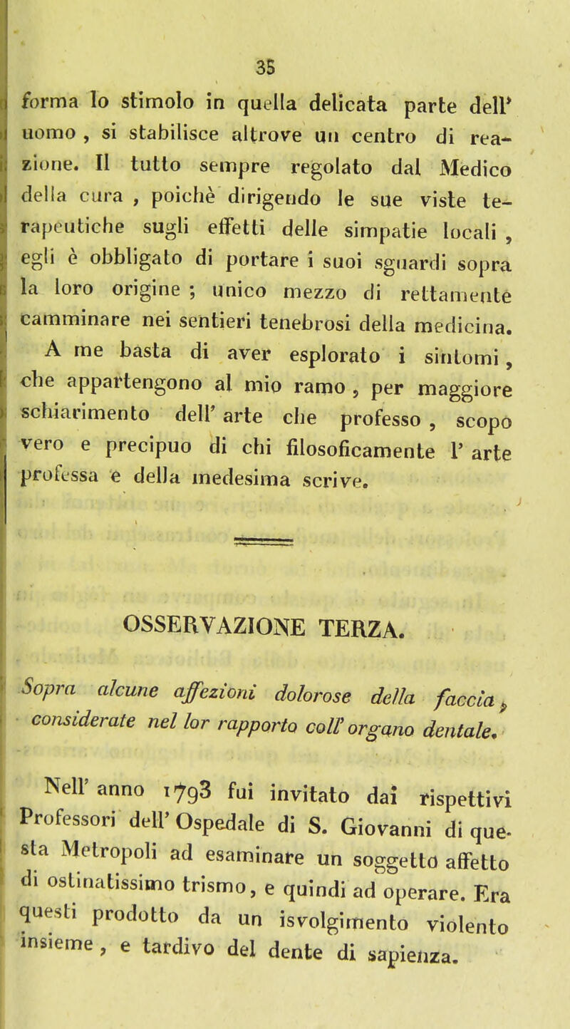 forma lo stimolo in quella delicata parte dell* Homo , si stabilisce aitrove un centro di rea- dme. II tatto sempre regolato dal Medico I della cura , poiche dirigendo Ie sue viste te- rapeutiche sugli effetti delle simpatie locali , f egli e obbligato di portare i suoi sguardi sopra la loro origine ; unico mezzo di rettamente camminare nei sentieri tenebrosi della medicina. A me basta di aver esplorato i sinlomi, cbe appartengono al mio ramo , per maggiore schiarimento dell’ arte cbe professo , scopo vero e precipuo di chi filosoficamente 1’ arte professa e della medesima scrive. ' OSSERVAZIONE TERZA. ' • ■ •• i, Sopra alcune affezioni do/orose della faccia s considerate nel lor rapporto colt organa dentale. Nell’anno i793 fui invitato dai rispettivi Professor! dell’ Ospedale di S. Giovanni di que- sla Metropoli ad esaminare un soggetto affetto dl osli»atissimo trismo, e quindi ad operare. Era questi prodotto da un isvolgimento violento insieme , e tardivo del dente di sapienza.