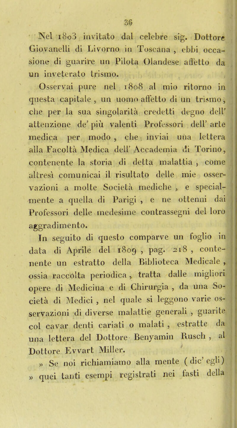 Nel i8o3 invitato dal celebre sig. Dottore Giovanelli di Livorno in Toscana , ebbi occa- sione di guarire un Pilota Olandese affetto da un inveterato trismo. Osservai pure nel 1808 al mio ritorno in questa capitale , un uomo afl’etto di un tmmo, che per la sua singolarita credetti degno dell' attenzione de’ piu valenti Professori dell’ arle medica per modo , die inviai una lettera alia Facolta Medica dell’ Accademia di Torino, contenente la storia di delta malattia , come altres'i comu nicai il risultato delle mie osser- vazioni a molte Societa mediche , e special- mente a quella di Parigi , e ne ottenni dai Professori delle medesime contrassegni del loro aggradimento. In seguito di questo comparve un foglio in data di Aprile del 1809 , pag. 218 , conte- nente un estratto della Biblioteca Medicale , ossia raccolta periodica, tratta dalle migliori opere di Mediciua e di Chirurgia , da una So- cieta di Medici , nel quale si leggono varie os- servazioni di diverse malattie generali , guarite col cavar denti cariati o malati , estratte da una lettera del Dottore Benyamin Busch , al Dottore Ewart Miller. » Se noi richiamiamo alia mente (dic’egli) » quei tanti esempi registrati nei fasti della