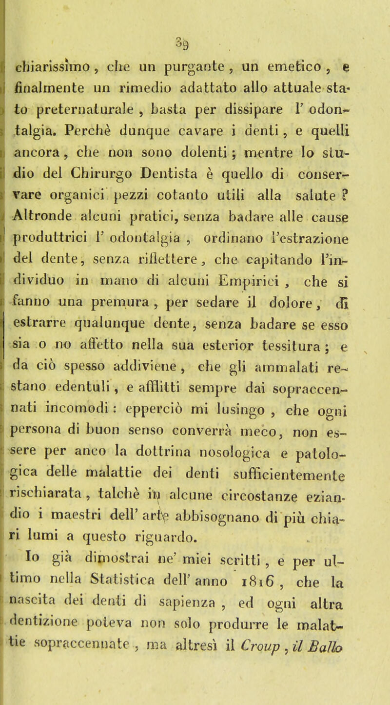 O w chiarissitno, che un purgante , un emetico , e finalmente un rimedio adattato alio attuale sta* to preternalurale , basta per dissipare 1’ odon- talgia. Perche dunque cavare i denli, e quelli ancora, che non sono dolenti; mentre lo stu- dio del Chirurgo Dentista e quello di conser- vare organic] pezzi cotanto utili alia salute ? Altronde alcuni pratici, senza badare alle cause 1 produttrici P odoutalgia , ordinano 1’estrazione del dente, senza riflettere, che capitando Pin- dividuo in mano di alcuni Empiriei , che si fan no una premura , per sedare il dolore, di estrarre qualunque dente, senza badare se esso sia o no aftetto nella sua esterior tessitura ; e da cio spesso addiviene , che gli ammalati re- stano edentuli, e afflitti sempre dai sopraccen— nati incomodi: eppercio mi lusingo , che ogni persona di buon senso converra meco, non es- sere per aneo la dottrina nosologica e patolo- gica delle malattie dei denti sufficientemente ‘ rischiarata , talche itj alcune circostanze ezian- dio i maestri dell’ art\e abbisognano di piu chia- ri lumi a questo riguardo. Io gia dijnostrai ne’ miei scritti , e per ul- ' timo nella Statistics dell’anno 1816 , che la naseita dei denti di sapienza , ed ogni altra dentizione poteva non solo produrre le malat- tie sopraccennate , ma altresi il Croup , il Ballo