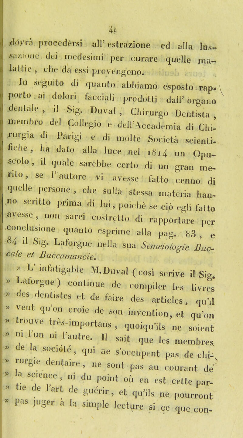 tiovrn proeedersi all’ estrazione ed alia lus- sazjoiie dei medesimi per curare quelle ma-^ latlit? , clje da essi provcngono. In seguilo di quanto abbiamo esposto rap^ porto ai dolori facciali prodotti dall5 organo denlale , il Sig. Duval, Cbirurgo Dentista , membro del Collegia e dell’Accademia di Cid- rurgia d, Pang, e di indite Societa scienti- fit lie, ha dato alia luce nel 1H14. un Opu- scolo , il quale sarebbe certo di un gran me- mo, se I’autore vi avesse fatto cenuo di quelle persone , che sulla stessa materia han- no scrillo prima di lui, poiclie se cio egl, falto avesse, non sarei coslrelto di rapportare per 1 conclusione quanto esprime alia pag. b3 , e 84 il Sig. Laforgue nella sua Semewlogie Buc cafe et Buccamancie. » L inlatigable M.Duval(cosi strive il Sio. Laforgue) continue de compiler les livres des dentistes et de faire des articles, qu’d vent quo,, croie de son invention, et qu’011 trouve tres-importans , quoiqn’ils ne soient 7 UU 111 1 autre. Il sail que les membres. te a SOCI,fte ’ 1U1 ae s’occupent pas de chi- vurgie denlaire, „e soot pas an courant de' a science , ni du point ou en est cette par- 10 e ‘’art tle «ue'rir> et qu’ils. ne pourront Pas juger a la Simple lecture si ce que con-
