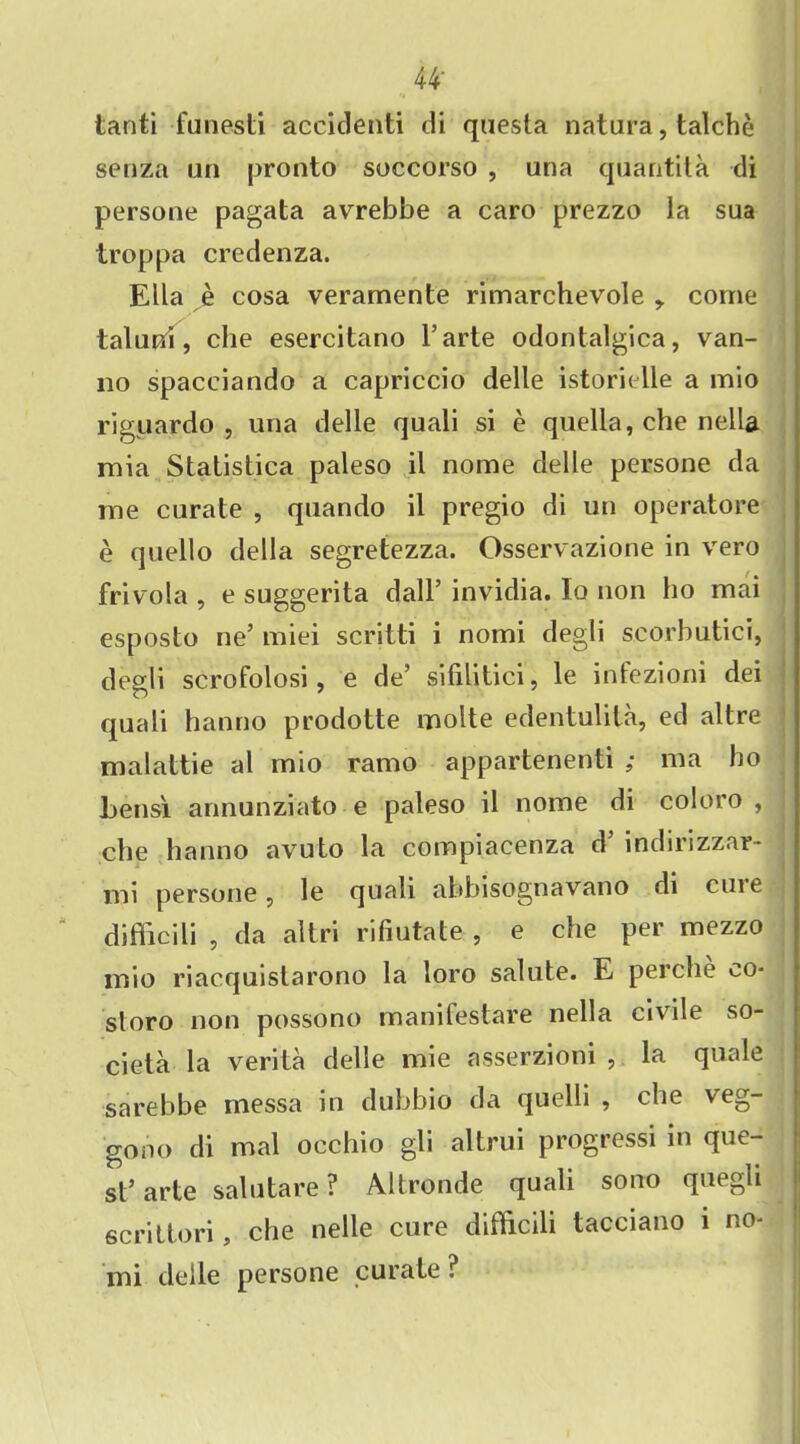 44- tanti funesti accidenti di questa natura, talche senza un pronto soccorso , una quantita di persone pagata avrebbe a caro prezzo la sua troppa credenza. Ella e cosa veramente rimarchevole , come taluni, che esercitano l’arte odontalgica, van- 110 spacciando a capriccio delle istorklle a mio ri guar do , una delle quali si e quella, che nella mia Statistica paleso il nome delle persone da me curate , quando il pregio di un operatore e quello della segretezza. Osservazione in vero frivola , e suggerita dall’ invidia. Io non ho mai esposto lie’ miei scritti i nomi degli scorbutici, degti scrofolosi, e de’ sifilitici, le infezioni dei quali hanno prodotte molte edentulita, ed altre malattie al mio ramo appartenenti ; 111a ho bensi annunziato e paleso il nome di coloro , che hanno avuto la compiacenza d inchrizzar- mi persone, le quali abbisognavano di cme difficili , da altri rifiutate , e che per mezzo mio riacquistarono la loro salute. E perche co- storo non possono manifestare nella civile so- cieta la verita delle mie asserzioni , la quale sarebbe messa in dubbio da quelli , che veg- gono di mal occhio gli altrui progressi in que- st’arte salutare ? Altronde quali sono quegli scrittori, che nelle cure difficili tacciano i no- mi delle persone curate ?
