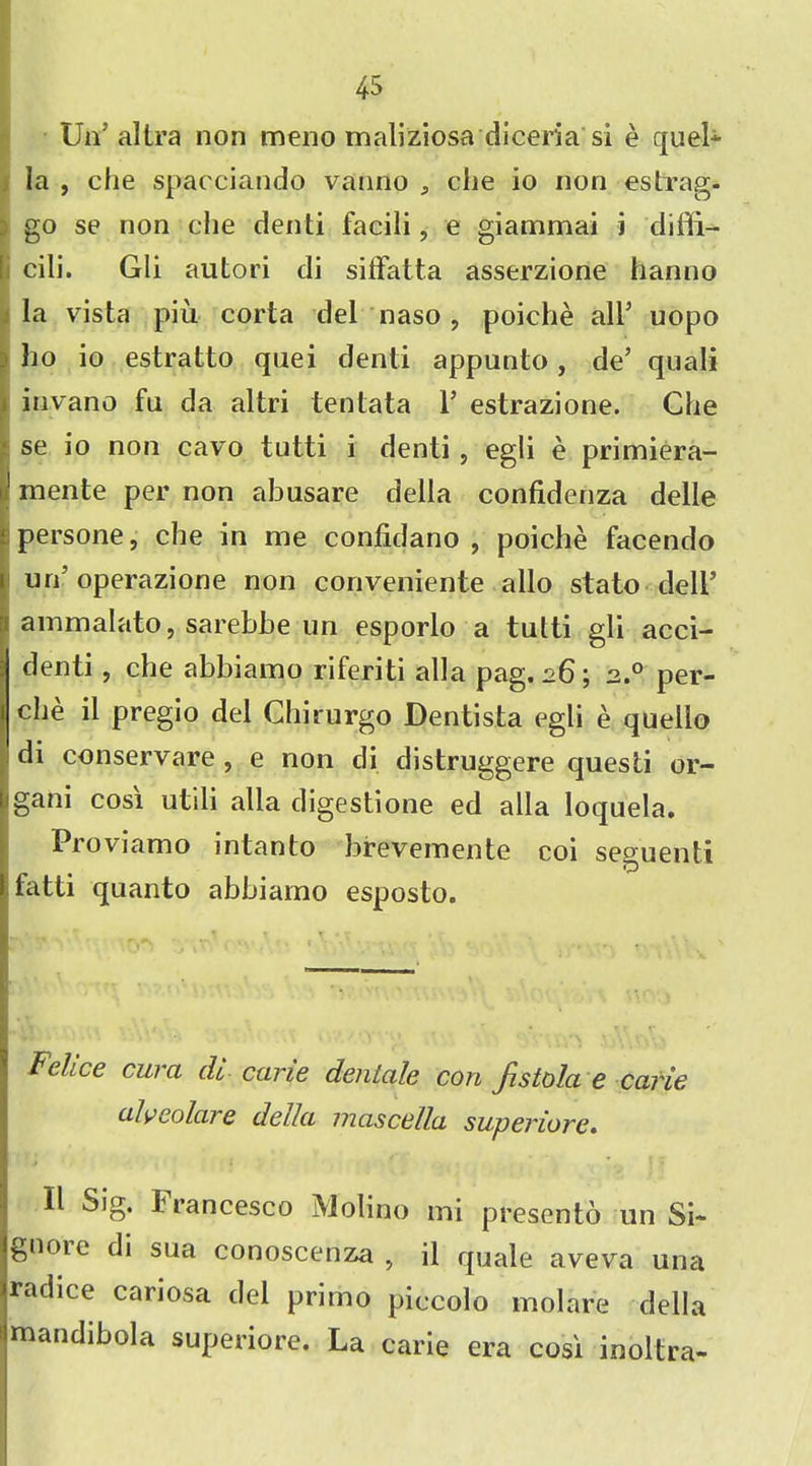 Un’ altra non meno maliziosa diceria si e quel* la , die spacciando vanno , che io non estrag- ) go se non die denti facili, e giammai j diffi- cili. Gli autori di siffatta asserzione hanno la vista piu corta del naso , poiche air uopo . ho io estratto quei denti appunto, de’ quali invano fu da altri tentata 1’ estrazione. Che se io non cavo tutti i denti, egli e primiera- mente per non abusare della confidenza delle persone, che in me confidano , poiche facendo urd operazione non conveniente alio stato dell’ ammalato, sarebbe un esporlo a tutti gli acci- denti, che abbiamo riferiti alia pag. 26; 2.0 per- che il pregio del Chirurgo Dentista egli e queilo di conservare , e non di distruggere questi or- igani cosi utili alia digestione ed alia loquela. Proviamo intan to brevemente coi seD uenti fatti quanto abbiamo esposto. Felice cur a di cane deniale con fistola e carie alveolar e della mascella super Lore* II Sig. t rancesco Molino mi presento un Si- gnore di sua conoscenza , il quale aveva una radice cariosa del primo piccolo mol are della mandibola superiore. La carie era cosi inoltra-