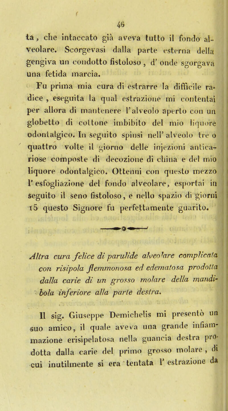 r 4& ta, che intaccato gia aveva tutto il fondo al- veolare. Scorgevasi dalla parte esterna della gengiva un condotto fistoloso , d’ onde sgorgava una fetida marcia. Fa priina mia cura di estrarre la difficile ra- dice , esegnita la qual estrazione mi conlentai per allora di mautenere l’alveolo aperlo con ua globetto di col tone imbibito del mio liquore odonialgico. In seguito spinsi nell’ alveolo tre o quattro volte il giorno delle injezioni antica- riose composte di decozione di china e del mio liquore odonialgico. Ottenni con questo mezzo I’esfogliazione del fondo alveolare, esporlai in seguito il seno fistoloso, e nello spazio di giorni t5 questo Signore fu perfettamente guarito. ■ • M i Altra cura felice di paruh'de alveolare comphcata con risipola Jlemmonosa eel edernatosa prodotla dalla carie di un grosso molare della mandi- bola inferiore alia parte destra. • J • . V • Il sig. Giuseppe Demichelis mi presenlo un suo amico, il quale ave^a una grande infiam- mazione erisipelatosa nella guancia destra pio- dotta dalla carie del primo grosso molare , di cui inutihnente si era tentata 1 estrazione da