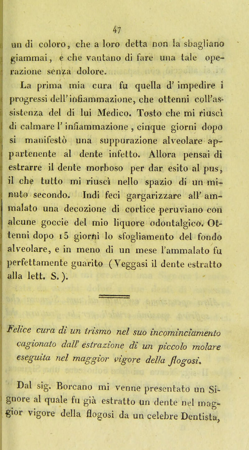 tin di coloro, che a loro detta non la sbagllano giammai, ^ che vantano di fare una tale ope- razione senza dolore. La prima mia cura fu quella d’ impedire i progressi dell’infiammazione, che ottenni coll’as- sistenza del di lui Medico. Tosto che mi riuscl di calmare 1’ inliammazione , cinque giorni dopo si manifesto una suppurazione alveolare ap- partenente al dente infetto. Allora pensai di estrarre il dente morboso per dar esito al pus, il chp tutto mi riusci nello spazio di un mi- mrto secondo. Indi feci gargarizzare all’ am- malato una decozione di cortice peruviano con alcune goccie del mio liquore odontalgico. Ot- ! tenni dopo i5 giorhi lo sfogliamento del fondo alveolare, e in meno di un mese l’ammalato fu perfettamente guarito (Yeggasi il dente estratto alia lett. S.). Felice cura di un trismo nel suo incominciamento cagionato dall estrazione di un piccolo molare eseguita nel maggior vigore della Jlogosi. Dal sig. Borcano mi venne presentato un Si- i gnore al quale fu gia estratto un dente nel mag- gior vigore della flogosi da un celebre Dentista,