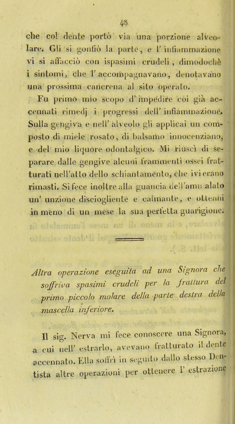 4» che col dente porto via una porzione alveo- lare. Gli si gonlio !a parte, e 1* inliammazione vi si aftaccio con ispasimi crudeli , dimodoelie i siritomi, clie 1’ accompagnavano, denotavano una prossima caiicrena al sito crperato. Fu primo mio scopo d5 impedire coi gia ac- cennati rimedj i progressi dell5 infiarnmaziotie. Sulla gengiva e nell5 alveolo gli applicai un com- posto di miele rosato, di balsamo innocenziano, e del mio liquore odontalgico. Mi riusci di se- parare dalle gengive alcuni frammenti ossei frat- turati nelTatlo dello schiantamento, clie ivierano rimasti. Si fece inoltrealla guancia dell’amu alalo un5 unzione discioglienle e ealmante, e otlenni in meno di un mese la sua pertelta guarigione. r - • • f s • I' . \ •!' .. • i ♦ * < • « c ' * Altra opercizione eseguita ad una Signora die soffriva spasimi cruddl per la jrattura del primo piccolo jnolare della parte destra della mascella injeriore. II sig. Nerva mi fece conoscere una Signora, a cui nell’ estrarlo, avevano fratturato ll dente accennato. Ella soffr'i in segu.to dallo stesso Den- tista altre operazioni per ottenere 1 estrazione