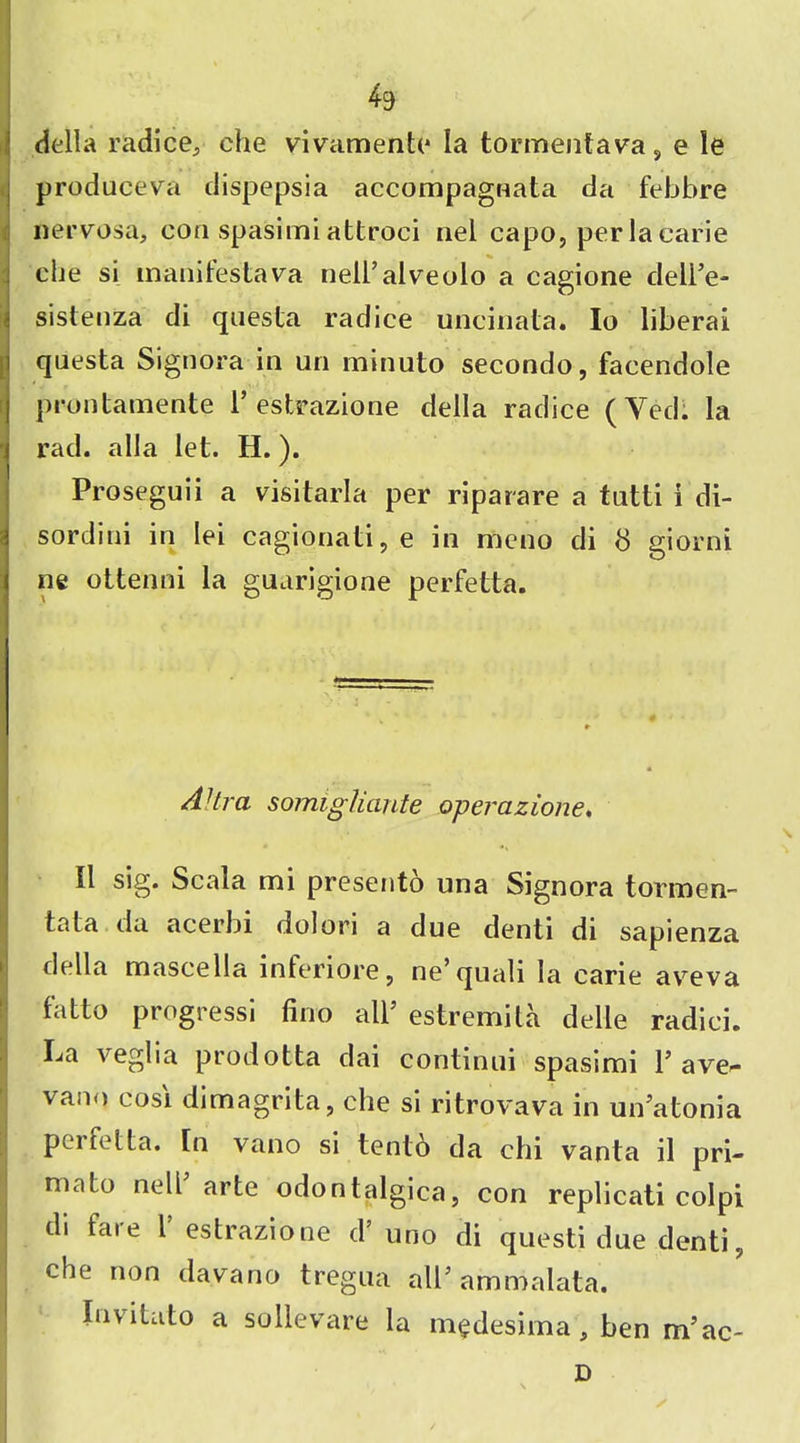 *9 della radice, ehe vivamento la tormentava, e le produceva dispepsia accompagnata da febbre nervosa, con spasimi attroci nel capo, per la carle die si manifestava nell’alveolo a cagione deli’e- sistenza di questa rad ice uncinata. Io liberal questa Signora in un minuto secondo, facendole prontamente 1* estrazione della radice (Yed. la rad. alia let. H.). Proseguii a visitarla per riparare a tutti i di- sordini in lei cagionati, e in meno di 8 giorni ne ottenni la guarigione perfetta. AHra somiglicinte operazione. II sig. Scala mi present6 una Signora tormen- tata tla acerbi dolori a due denti di sapienza della mascella inferiore, ne’quali la carie aveva fatto progress*! fino all’ estremila delle radici. La veglia prodotta dai continui spasimi 1’ave- vano cosi dimagrita, che si ritrovava in un’atonia perfetta. [n vano si tento da chi vanta il pri- mato nell arte odontalgica, con replicati colpi di fare 1’ estrazione d5 uno di questi due denti, che non day a no tregua all’ ammalata. Invitato a sollevare la m^desima, ben m’ac- D