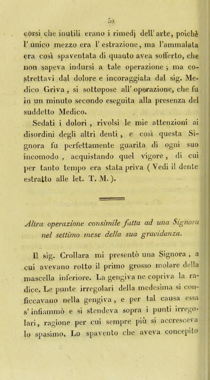 00 corsi die iuatili erano i rimedj dell’arte, poich£ I’unico mezzo era l’estrazione, ma l’ammalata era cosi spaventata di quanto avea sofferto, die lion sapeva indursi a tale operazione •, ma co- strettavi dal dolore e incoraggiata dal sig. Me- dico Griva , si sottopose all’ operazione, che fu in un minuto secondo eseguita alia presenza del suddetto Medico. Sedati i dolori , rivolsi le mie attenzioni ai disordini degli altri denti , e cos'i questa Si- gnora fu perfettamente guarita di ogni suo incomodo , acquistando quel vigore , di cui per tanto tempo era stata priva (Yedi il dente estratto alle let. T. M.). Alira operazione consimile fatta ad una Signora nel settimo mese della sua graridanza. II sig. Crollara mi presentd una Signora , a cui avevano rotto il primo grosso molare della mascella inferiore. La gengiva ne copriva la ra- dice. Le punte irregolari della medesima si con- ficcavano nella gengiva, e per tai causa essa s’ infiammo e si stendeva sopra i punti in ego- lari, ragione per cui sempre piu si accresceva lo spasimo, Lo spavento die aveva concepilo \