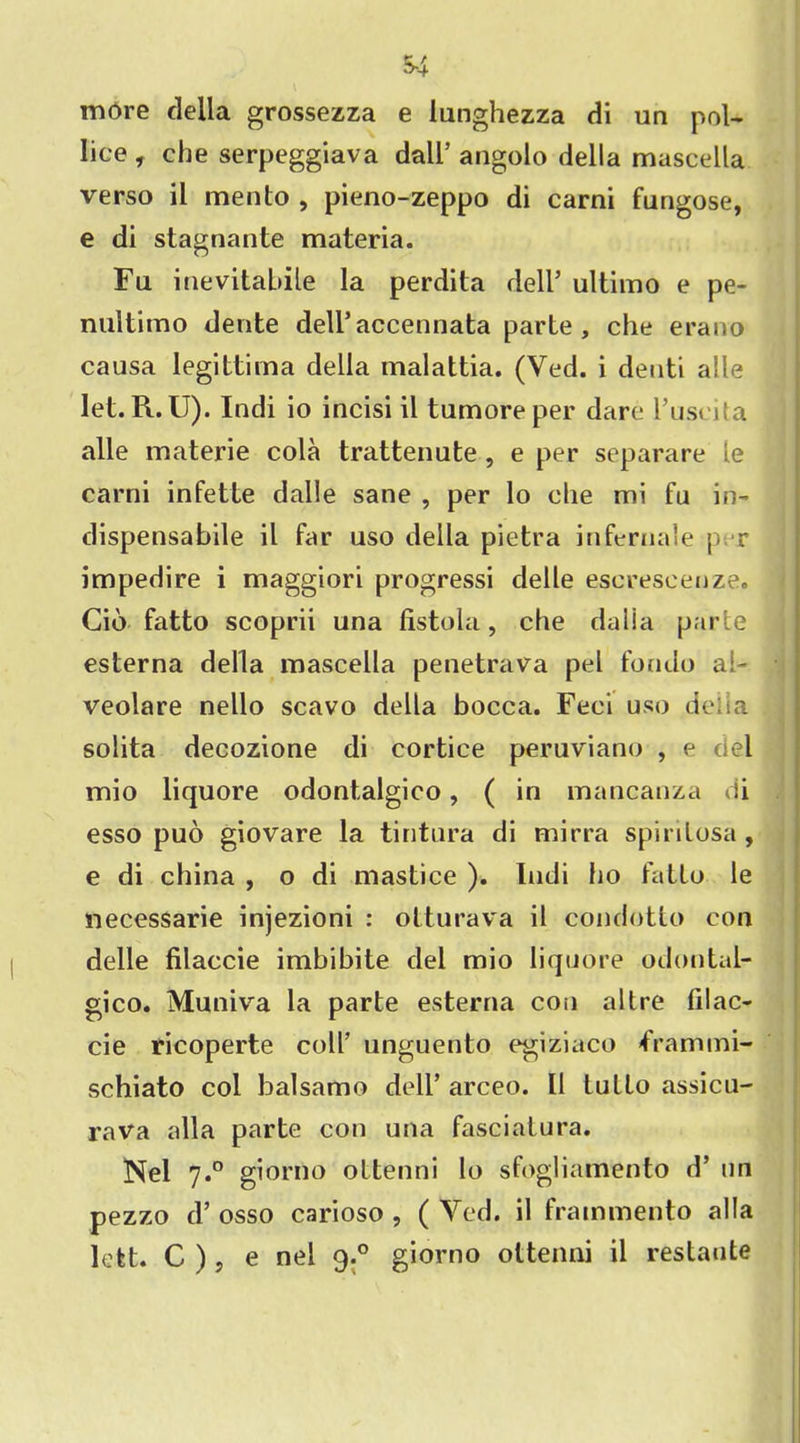 more della grossezza e lunghezza di un pol- lice , che serpeggiava dall’ angolo della mascella verso il mento , pieno-zeppo di carni fungose, e di stagnante materia. Fu inevitable la perdita dell’ ultimo e pe- nultimo dente deli’accennata parte, che erano causa legittima della malattia. (Ved. i denti alle let. R. U). Indi io incisi il tumoreper dare l’uscita alle materie cola trattenute , e per separare le carni infette dalle sane , per lo che mi fu in- dispensabile il far uso della pietra infernale per impedire i maggiori progressi delle escrescenze. Cio fatto scoprii una fistula, che dalia parte esterna della mascella penetrava pel fondo ai- veolare nello scavo della bocca. Feci uso deiia solita decozione di cortice peruviano , e del mio liquore odontalgico, ( in mancanza di esso puo giovare la tintura di mirra spirilosa, e di china , o di mastice ). Indi ho fatto le necessarie injezioni : otturava il condotto con delle filaccie imbibite del mio liquore odontal- gico. Muniva la parte esterna con altre filac- cie ricoperte coll’ unguento egiziaco frammi- schiato col balsamo dell’ arceo. Il tullo assicu- rava alia parte con una fasciatura. Nel 7.° giorno oltenni lo sfogliamento d’ un pezzo d’ osso carioso , ( Yed. il frammento alia lett. C ), e nel 9.0 giorno ottenni il restatite