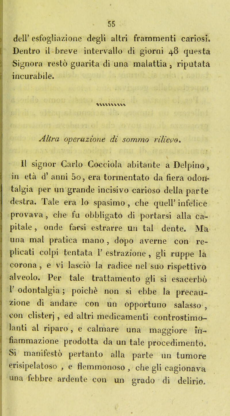 dell’ esfogliazione degli altri frammenti cariosi. Dentro il breve intervallo di giorni 48 questa Signora resto guarita di ana malattia s riputata incurabile. . .. tutwvwv - • • • Altra operazione di sommo rilievo. II signor Carlo Cocciola abitante aDelpino, in eta d’ anni 5o, era tormentato da fiera odori* talgia per un grande incisivo carioso della parte destra. Tale era lo spasimo, che quell’ infelice provava , che fa obbligato di portarsi alia ca- !pitale, onde farsi estrarre un tal dente. Ma ana mal pratica mano , dopo averne con re- plicati colpi tentata 1’ estrazione , gli ruppe la I corona , e vi lascio la radice nel suo rispettivo alveolo. Per tale trattamento gli si esacerbo F odontalgia; poiche non si ebbe la precau- 1 zione di andare con un opportuno salasso 9 con clisterj , ed altri medicamenti controstimo- lanti al riparo, e calmare una maggiore in- fiarnmazione prodotta da un tale procedimento. Si manifesto pertanto alia parte an tumore erisipelatoso , e flemmonoso } che gli cagionava una febbre ardente con un grado di delirio.