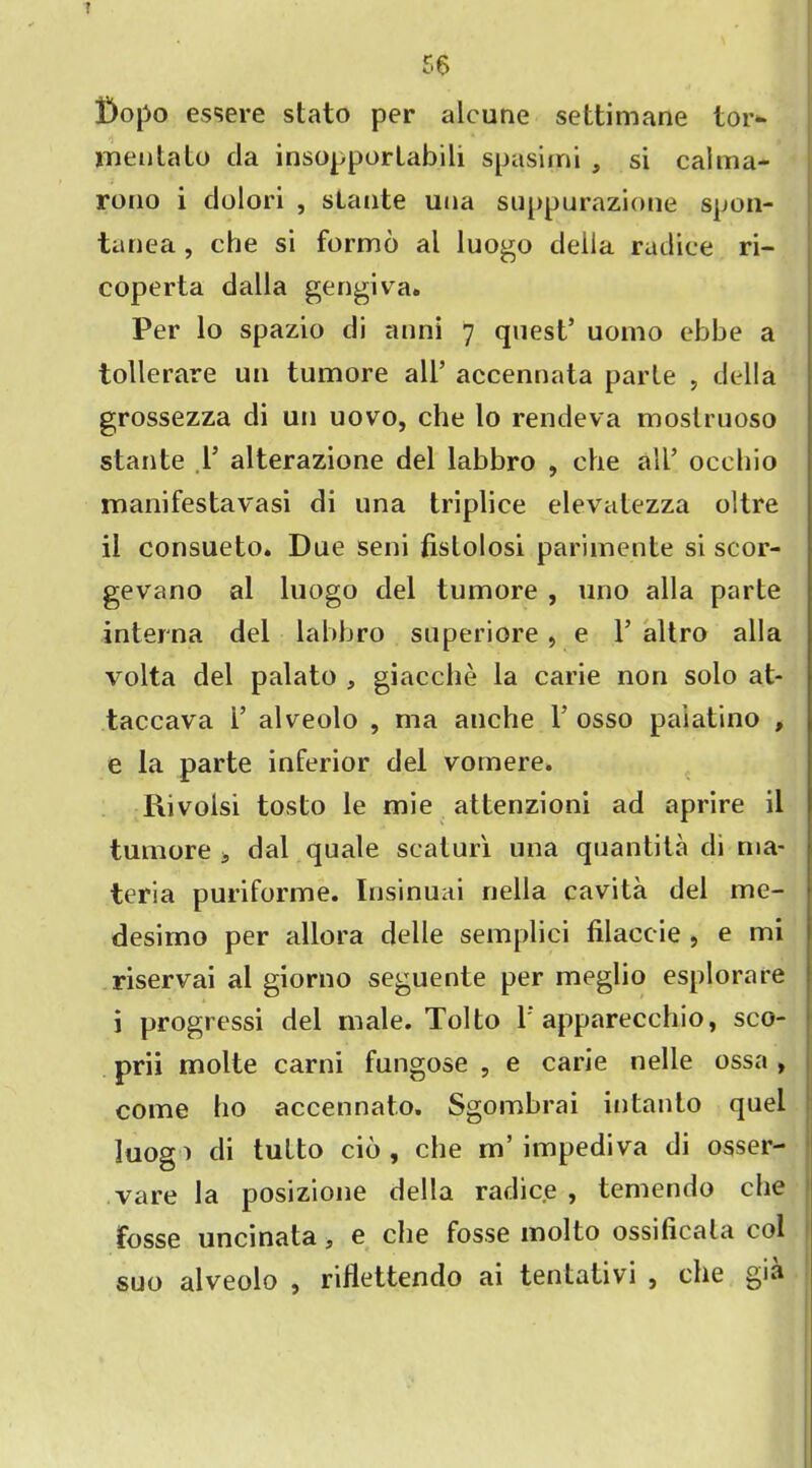 iDopo essere stato per alcune settimane tor- mentato da insopporlabili spasimi , si caima- rono i dolori , sLatite una suppurazione spon- tanea , che si formo al luogo della radiee ri- coperta dalla gengiva. Per lo spazio di anni 7 quest’ uomo ebbe a tollerare un tumore all’ accennata parte , della grossezza di un uovo, che lo rendeva mostruoso stante 1’ alterazione del labbro , che all’ occbio manifestavasi di una triplice elevatezza oltre il consueto. Due seni fislolosi parimente si scor- gevano al luogo del tumore , uno alia parte interna del labbro superiore , e 1’ altro alia volta del palato , giacche la carie non solo at- taccava 1’ alveolo , ma anche 1’ osso paiatino , e la parte inferior del vomere. Rivolsi tosto le mie attenzioni ad aprire il tumore s dal quale scaturi una quantita di ma- teria puriforme. Insinuai nella cavita del me- desimo per allora delle semplici filaccie , e mi riservai al giorno seguente per meglio esplorare i progressi del male. Tolto 1 apparecchio, sco- prii molte carni fungose , e carie nelle ossa , come ho accennato. Sgombrai intanto quel luog > di tulto cib , che m’ impediva di osser- vare la posizione della radiee , temendo che fosse uncinata, e che fosse molto ossilicala col suo alveolo , riflettendo ai tentativi , che gia