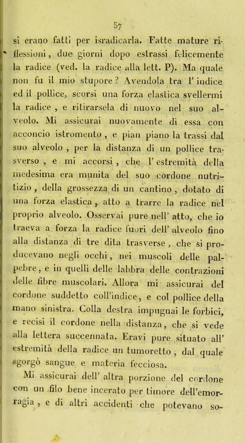 57 si erano fatti per israciicarla. Fatte mature ri* * ilessioni, due giorni dopo estrassi felicemente la radice (ved. la radice alia lett. F). Ma quale non fu il mio stupore ? Aveudola tra 1* indice ed il pollice., scorsi una forza elastica svellermi la radice , e ritirarsela di nuovo nel suo al- veolo. Mi assicurai nuovamente di essa con v acconcio istromentp , e pian piano la trassi dal suo alveolo , per la distanza di un pollice tra- sverso , e mi accorsi , che Y estremita della medesima era munita del suo cordone nutri- tizio , della grossezza di un cantino , dotato di una forza elastica r atto a trarre la radice nel proprio alveolo. Osservai pure nell’ atto, che io traeva a. forza la radice fuori dell’alveolo fino alia distanza di tre dita trasverse , che si pro- ducevano negli occhi, nei muscoli delle pal- pebre, e in quelli delle labbra delle contrazioni delle fibre muscolari. Allora mi assicurai del cordone suddetto coH’indice, e col pollice della mano sinistra. Colla destra impugnai le forbici, e recisi il cordone nella distanza, che si vede olla lettera succennata. Eravi pure situato all’ estrernita della radice un tumoretto , dal quale sgorgo sangue e materia fecciosa. Mi assicurai dell’ altra porzione del cordone con un Filo bene incerato per time re dell’emor-