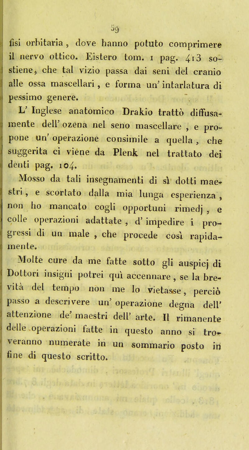 fisi orbitaria , dove hanno potuto comprimere il nervo ottico. Eistero tom. i pag. 413 so- stiene, che tal vizio passa dai seni del cranio alle ossa mascellari, e forma un’ intarlatura di pessimo genere. L’ Inglese anatomico Drakio trattb diffusa- mente dell’ ozena nel seno mascellare , e pro- : pone un’ operazione consimile a quella, che I suggerita ci viene da Plenk nel tratlato dei denti pag, 104. Mosso da tali insegnamenti di si dotti mae- stii, e sc or l at o dalla mia lunga esperienza , non ho mancato cogli opportuni rimedj , e colie operazioni adattate , d’ impedire i pro- gi essi di un male , che procede cost rapida- mente. Molte care da me fatte sotto gli auspicj di Dottori insigni potrei qai accennare, se la bre- vity del tempo non me lo vietaase, percio passo a descrivere un’ operazione degna dell' attenzione de’ maestri dell’ arte. II rimanente delle operazioni tatte in questo anno si tro*- veranno numerate in un sommario posto iri line di questo scritto.