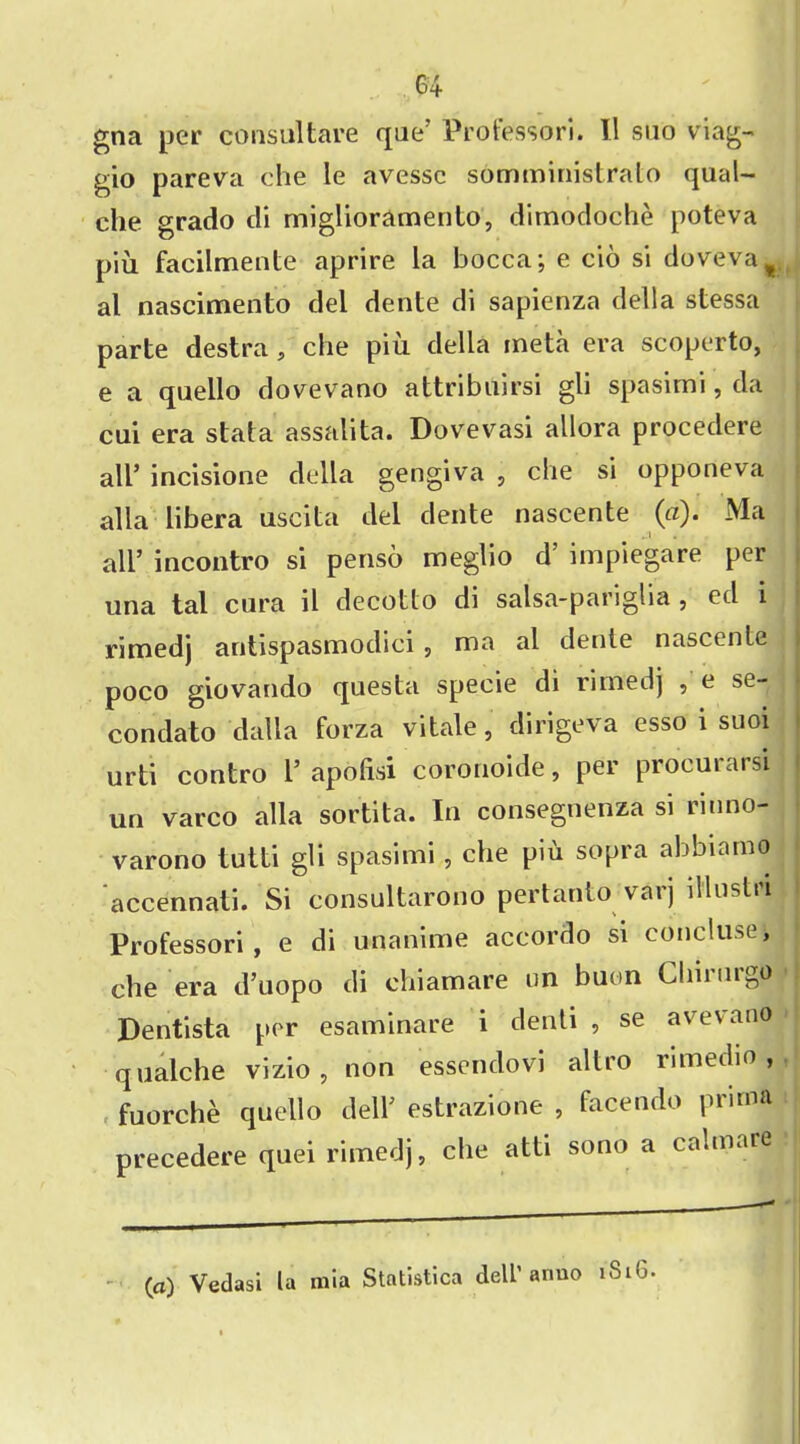 gna per consul tare que’ Professori. 11 suo viag- gio pareva che le avessc somministrato qual- che grado di miglioramento, dimodoche poteva piu facilmente aprire la bocca; e cio si doveva# al nascimento del dente di sapienza della stessa parte destra, che piu della meta era scoperto, e a quello dovevano attribuirsi gli spasimi, da cui era stata assalita. Dovevasi allora procedere all* incisione della gengiva , che si opponeva alia libera uscita del dente nascente (a). Ma all’ incontro si penso meglio d’ impiegare per una tal cura il decotto di salsa-panglia , ed i riroedj antispasmodici , ma ai dente nascente poco giovando questa specie di rimed) , e se- condato dalla forza vitale, dirigeva esso i suoi urti contro l’ apofisi coronoide, per procurarsi un varco alia sortita. In consegnenza si rinno- varono tutti gli spasimi, che piu sopra abbiamo accennati. Si consultarono pertanto varj illustri Professori, e di unanime accordo si concluse, che era d’uopo di chiamare on buon Chinirgo Dentista per esaminare i denti , se avevano qualche vizio, non essendovi altro rimedio , fuorche quello dell’ estrazione , facendo prinoa precedere quei rimedj, che atti sono a calmare (a) Vedasi la mia Statistica dell’ anuo i8iG.