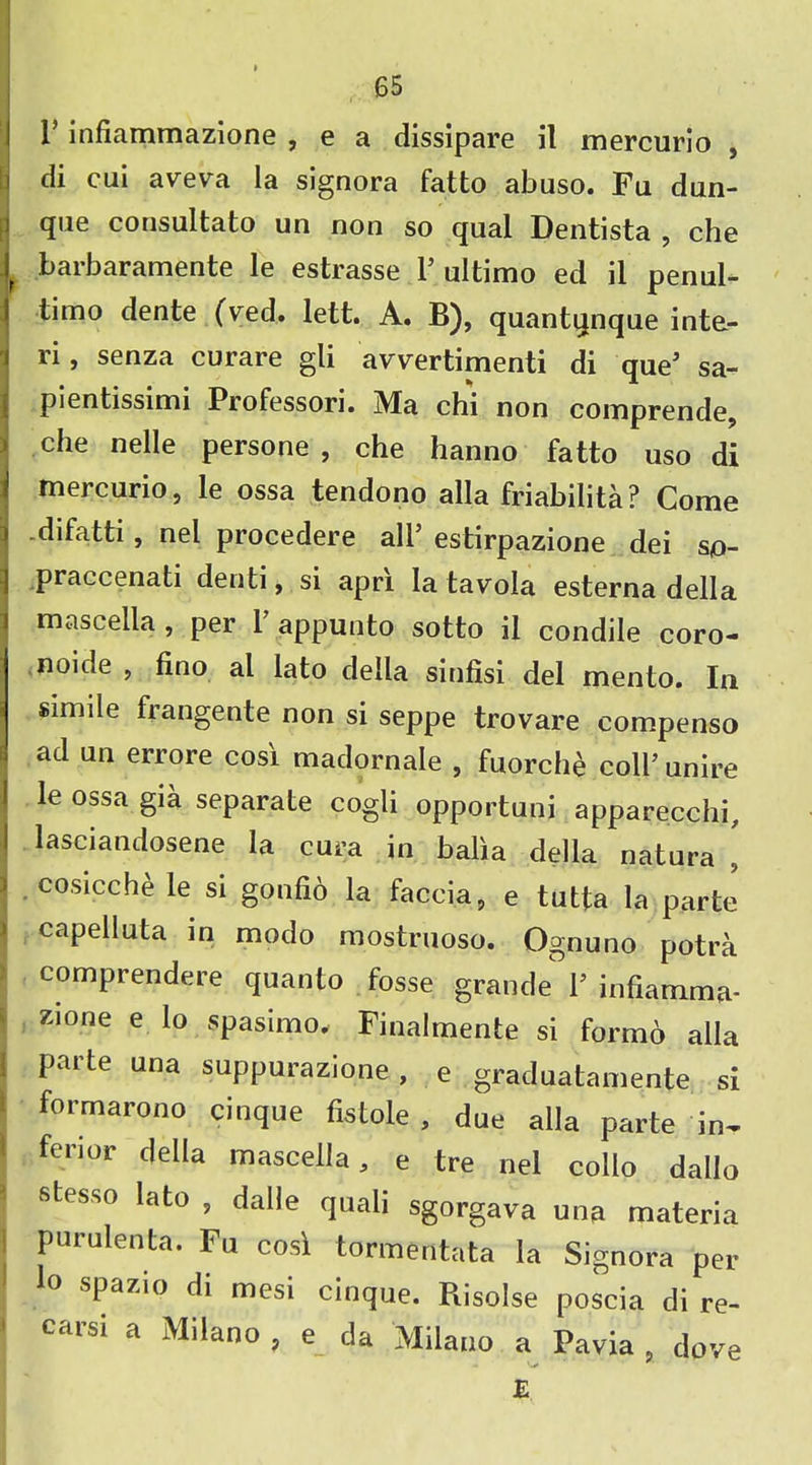 r infiammazione , e a dissipare il mercurio , di cui aveva la signora fatto abuso. Fu dun- qne consultato un non so qual Dentista , che 1 barbaramente le estrasse 1’ultimo ed il penul- I timo dente (ved. lett. A. B), quantqnque inta- ri, senza curare gli avvertimenti di que5 sa- pientissimi Professori. Ma chi non comprende, che nelle persone , che hanno fatto uso di mercurio, le ossa tendono alia friabilita? Come ) -difatti, nel procedere all5 estirpazione dei so- praccenati denti, si apri la tavola esterna della i mascella , per 1’ appunto sotto il condile coro- noide , fino al lato della sinfisi del mento. In simile frangente non si seppe trovare compenso . ad un errore cosi madornale , fuorche coll5 unire I le ossa gia separate cogli opportuni apparecchi, ! lasciandosene la cura in balia della natura [ - cosicche le si gonfio la faccia, e tutta la parte ' capelluta in modo mostruoso. Ognuno potra comprendere quanto fosse grande l5 infiamma- zione e lo spasimo. Finalmente si formo alia ! parte una suppurazione, e graduatamente si formarono cinque fistole , due alia parte in^ i ferior della mascella, e tre nel collo dallo stesso lato , dalle quali sgorgava una materia purulenta. Fu cosi tormentata la Signora per lo spazio di mesi cinque. Risolse poscia di re- ' Carsi a Milano, e da Milano a Pavia, dove E