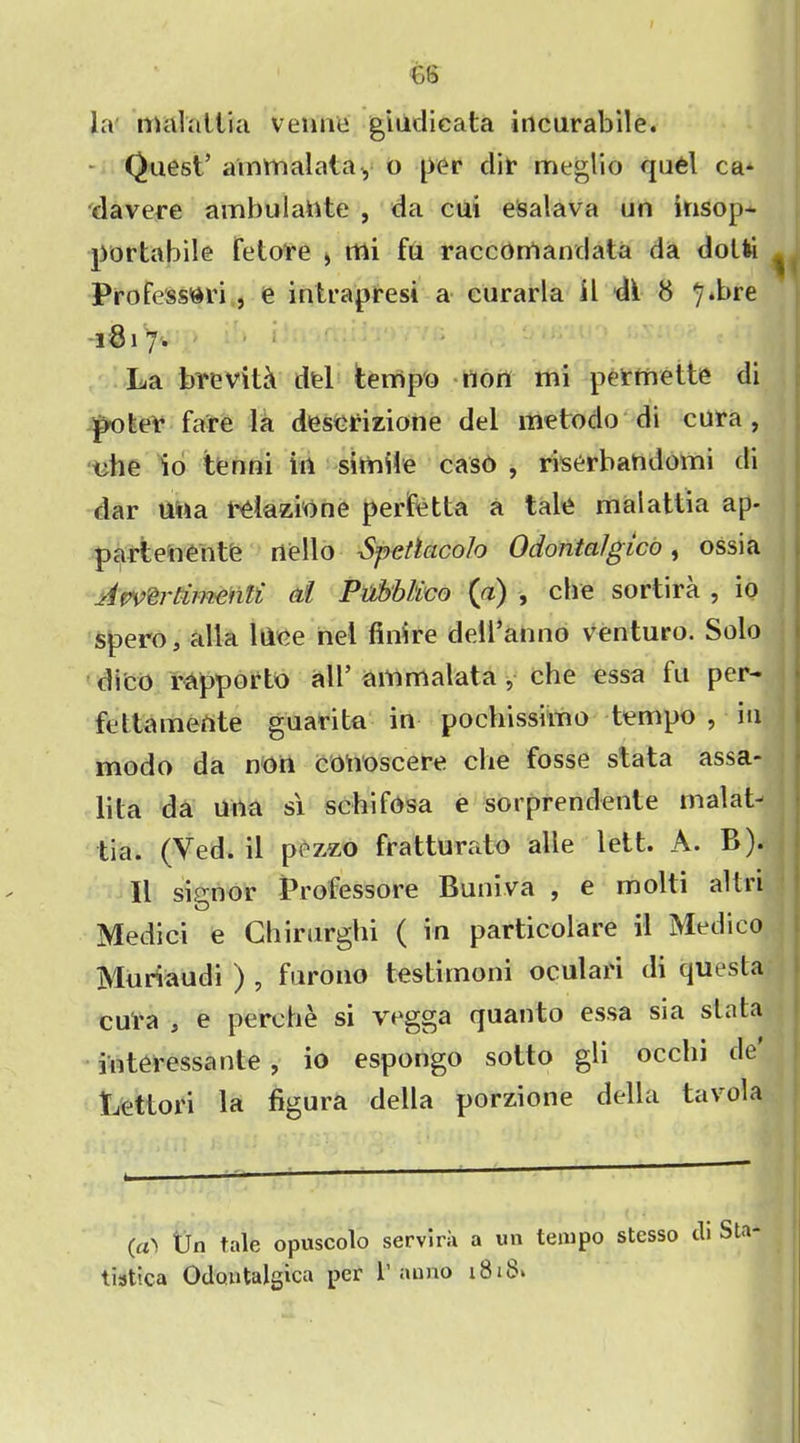 la malallia venae giudicata incurabile. - Quest’ ammalata, o per dir meglio quel ca- davere ambulattte , da cui esalava un insop* portabile fetore * mi fu raccomandata da dolli ^ ProfessOri , e intrapresi a curarla il di 8 ^.bre -1817. La brevity del tempo non mi permette di poter fare la descrizione del metodo di cura , nhe io tenni in simile caso , riserbandomi di dar una reiazione perfetta a tale malattia ap* parte nentfe nello Spetlcicolo OdontaJgico, ossia Jwertirmnli at Pubblico (a) , che sortira , io spero, alia lilee net finire dell’anno venturo. Solo dico rapporto all’ ammalata , che essa fu per- fettamente guarita in pochissimo tempo , in modo da non conoscere che fosse stata assa- lita da una si schifosa e sorprendente inalat- tia. (Ved. il pezzo fratturato alie lett. A. B). II signor Professore Buniva , e molti altri Medici e Chirurghi ( in particolare il Medico Muriaudi ) , furono testirnoni oculari di questa cu'ra , e perche si vegga quanto essa sia stata in ter essa nte , io espongo sotto gh occln de Lettori la figura della porzione della tavola (a'i Pn tale opuscolo servira a un tempo stesso di Sta tistica Odoutalgica per 1’anno 1818*