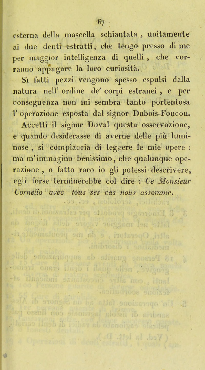 esterna della mascella schiantata , unitamente ai due denti estratti, che tengo presso di me per maggior intelligenza di quelli , che vor- ranno appagare la loro curiosita. Si fatti pezzi vengono spesso espulsi dalla natura nell’ ordine de’ corpi estranei , e per eonseguenza non mi sembra tanto porteniosa 1’ operazione esposta dal signor Dubois-Foucou. Accetti il signor Duval questa osservazione, e quando desiderasse di averne delle piu lumi- nose , si compiaccia di leggere le mie opere : ma m’immagmo benissimo, che qualunque ope- razione , o fatto raro io gli potessi descrivere, egli forse terminerebbe col dire : Ce Monsieur Cornelia avec tons ses eas nous assoinme.