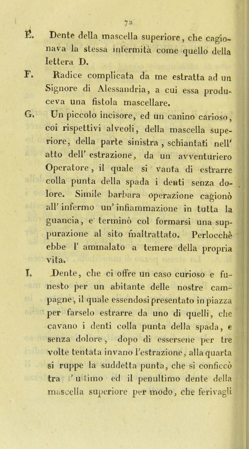 E. Dente della mascella superiore, che cagio- nava la stessa infermi'ta come quello della leltera D. F» Radice complicata da me estratta ad un Signore di Alessandria, a cui essa produ- ceva una fistola mascellare. G. Un piccolo incisore, ed un canino carioso, coi rispettivi alveoli, della mascella supe- riore, della parte sinistra , schiantati nell’ atto dell’ estrazione, da un avventuriero Operatore, il quale si vanta di estrarre colla punta della spada i deuti senza do- lore. Simile barbara operazione cagiono alb infermo un’ infiammazione in tutta la guancia, e termino col formarsi unasup- purazione al sito maltrattato. Perlocche ebbe 1’ aminalato a temere della propria vita. T. Dente, che ci offre Un caso curioso e fu- nesto per un abitante delie nostre cam- pagne, il quale essendosi presentato in piazza per farselo estrarre da uno di quelli, che cavano i denti colla punta della spada, e senza dolore, dopo di essersene per tre volte tentata invano l’estrazione, allaquarta si ruppe la suddetta punta, che si conficco tra ’u 'imo ed il penultimo dente della miiscella superiore per modo, che ferivagli