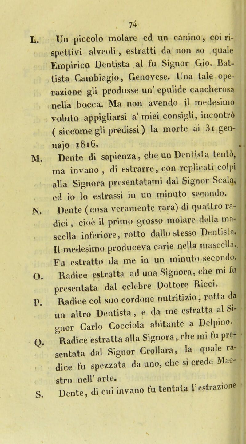 Un piccolo molare ed un canino, coi ri- spettivi alveoli, estratti da non so quale Empirico Dentista al fu Signor Gio. Bat- tista Cambiagio, Genovese. Una tale-ope- razione gli produsse un’ epulide cancherosa nella bocca. Ma non avendo il medesimo voluto appigliarsi a’miei consigli, incontro ( sicCome gli predissi) la morte ai oi gen- najo i8i6» Dente di sapienza, che un Dentista tenlo, ma invano , di estrarre, con replicati colpi alia Signora presentatami dal Signor Scala, ed io lo estrassi in un minuto secondo. Dente (cosa veramente rara) di quattro ra- dici, cioe il primo grosso molare della rna- scella inferiore, rotto dallo stesso Dentisla. Il medesimo produceva carie nella mascella. Fu estratto da me in un minuto secondo. Radice estratta ad una Signora, che mi In presentata dal celebre Dot tore Ricci. Radice col suo cordone nutritizio, rotta da un altro Dentista, e da me estratta al Si- gnor Carlo Cocciola abitante a Delpino. Radice estratta alia Signora, che mi fu pre- sentata dal Signor Oollara, la quale ra- dice fu spezzata da uno, che si crede Mae stro nell’ arte. Dente, di cui invano fu tentata I’estrazione