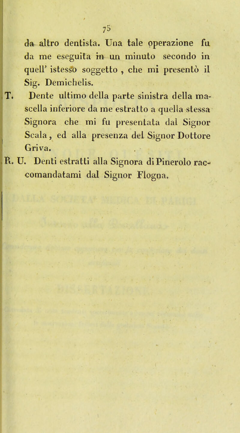 7^ da altro dentista. Una tale operazione fa da me eseguita in an minuto secondo in quell’ istesso soggetto , che mi presento il Sig. Demichelis. T. Pente ultimo della parte sinistra della ma- scella inferiore da me estratio a quella stessa Signora che mi fu presentata dai Signor Scala, ed alia presenza del Signor Dottore Griva. K. U. Denti estratti alia Signora di Pinerolo rac- comandatami dal Signor Flogna.
