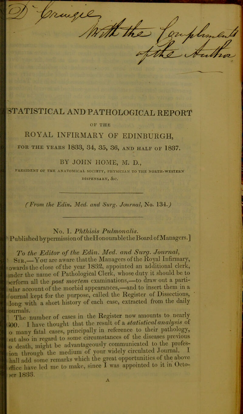 5 STATISTICAL AND PATHOLOGICAL REPORT OF THE ROYAL INFIRMARY OF EDINBURGH, FOR THE YEARS 1833, 34, 35, 36, AND HALF OF 1837. BY JOHN HOME, M. D., PRESIDENT OF THE ANATOMICAL SOCIETY, PHYSICIAN TO THE NORTH-WESTERN DISPENSARY, &C. (From the Edin. Med. and Sarg. Journal, No. 1340 No. I. Phthisis Pulmonalis. Published bypermissionof theHonourabletlie Board of Managers.] To the Editor of the Edin. Med. and Surg. Journal, SIR, You are aware tliatthe Managers of the Royal Infirmary, mder the name of Pathological Clerk, whose duty it should be to lerform all the post mortem examinations,—to draw out a parti- ular account of the morbid appearances,—and to insert them in a Journal kept for the purpose, called the Register of Dissections, long with a short history of each case, extracted from the daily oumals. . . The number of cases in the Register now amounts to nearly JOO. I have thought that the result of a statistical analysis of o many fatal cases, principally in reference to their pathology, >ut also in regard to some circumstances of the diseases previous o death, might be advantageously communicated to the profess- ion through the medium of your widely circulated Journal. I hall add some remarks which the great opportunities of the above ,ffice have led me to make, since I was appointed to it in Octo- ict 1833. A !