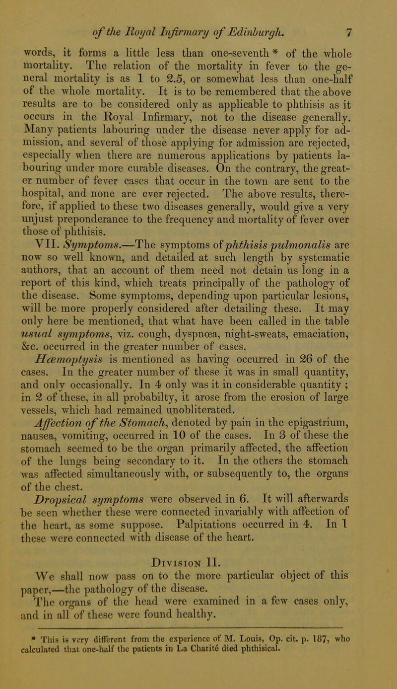 words, it forms a little less than one-seventh * of the whole mortality. The relation of the mortality in fever to the ge- neral mortality is as 1 to 2.5, or somewhat less than one-half of the whole mortality. It is to be remembered that the above results are to be considered only as applicable to phthisis as it occurs in the Royal Infirmary, not to the disease generally. Many patients labouring under the disease never apply for ad- mission, and several of those applying for admission are rejected, especially when there are numerous applications by patients la- bouring under more curable diseases. On the contrary, the great- er number of fever cases that occur in the town are sent to the hospital, and none are ever rejected. The above results, there- fore, if applied to these two diseases generally, would give a very unjust preponderance to the frequency and mortality of fever over those of phthisis. VII. Symptoms.—The symptoms of phthisis pulmonalis are now so well known, and detailed at such length by systematic authors, that an account of them need not detain us long in a report of this kind, which treats principally of the pathology of the disease. Some symptoms, depending upon particular lesions, will be more properly considered after detailing these. It may only here be mentioned, that what have been called in the table usual symptoms, viz. cough, dyspnoea, night-sweats, emaciation, See. occurred in the greater number of cases. Hcemoptysis is mentioned as having occurred in 26 of the cases. In the greater number of these it was in small quantity, and only occasionally. In 4 only was it in considerable quantity ; in 2 of these, in all probabilty, it arose from the erosion of large vessels, which had remained unobliterated. Affection of the Stomach, denoted by pain in the epigastrium, nausea, vomiting, occurred in 10 of the cases. In 3 of these the stomach seemed to be the organ primarily affected, the affection of the lungs being secondary to it. In the others the stomach was affected simultaneously with, or subsequently to, the organs of the chest. Dropsical symptoms were observed in 6. It will afterwards be seen whether these were connected invariably with affection of the heart, as some suppose. Palpitations occurred in 4. In 1 these were connected with disease of the heart. Division II. We shall now pass on to the more particular object of this paper,—the pathology of the disease. The organs of the head were examined in a few cases only, and in all of these were found healthy. • This is very different from the experience of M. Louis, Op. cit, p. 187, who calculated that one-half the patients in La Charite died phthisical.